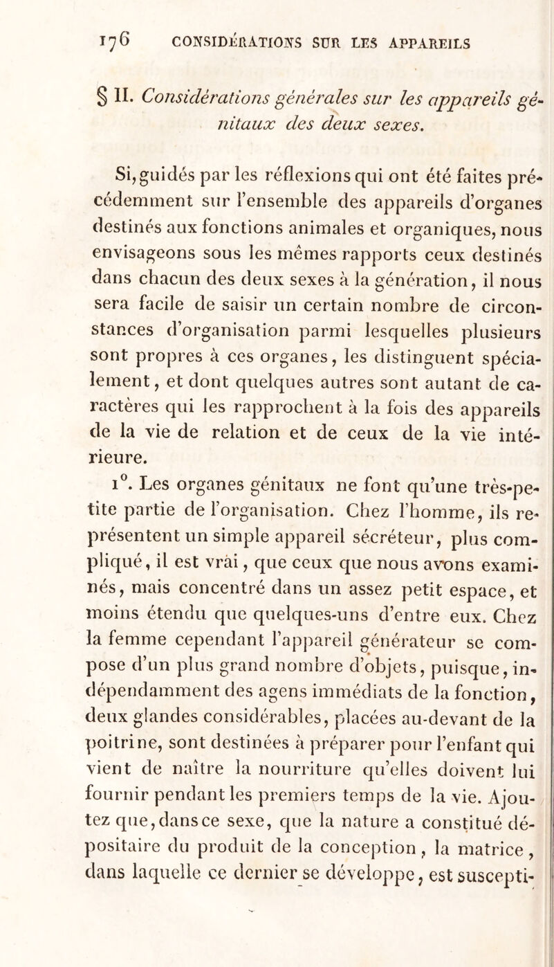 $11. Considérations générales sur les appareils gé- nitaux des deux sexes. Si, guidés par les réflexions qui ont été faites pré- cédemment sur l’ensemble des appareils d’organes destinés aux fonctions animales et organiques, nous envisageons sous les mêmes rapports ceux destinés dans chacun des deux sexes à la génération, il nous sera facile de saisir un certain nombre de circon- stances d’organisation parmi lesquelles plusieurs sont propres à ces organes, les distinguent spécia- lement, et dont quelques autres sont autant de ca- ractères qui les rapprochent à la fois des appareils de la vie de relation et de ceux de la vie inté- rieure. Les organes génitaux ne font qu’une très-pe- tite partie de l’organisation. Chez l’homme, ils re- présentent un simple appareil sécréteur, plus com- pliqué, il est vrai, que ceux que nous avx)ns exami- nés, mais concentré dans un assez petit espace, et moins étendu que quelques-uns d’entre eux. Chez la femme cependant l’appareil générateur se com- pose d’un plus grand nombre d’objets, puisque, in- dépendamment des agens immédiats de la fonction, deux glandes considérables, placées au-devant de la poitrine, sont destinées à préparer pour l’enfant qui vient de naître la nourriture qu’elles doivent lui fournir pendant les premiers temps de la vie. Ajou- tez que, dans ce sexe, que la nature a consUtué dé- positaire du produit de la conception, la matrice, dans laquelle ce dernier se développe, est suscepti-