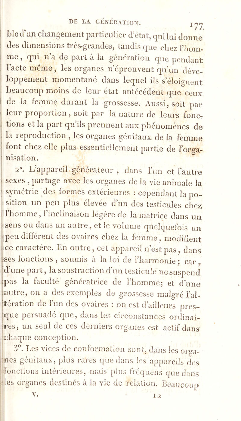 blecrun changement particulier d état, qui lui donne des dimensions très-grandes, tandis que chez Fbom- me, qui n’a de part à la génération que pendant 1 acte meme , les organes n’éprouvent qu'un déve- loppement momentané dans lequel ils s’éloignent beaucoup moins de leur état antécédent que ceux de la femme durant la grossesse. Aussi, soit par leur proportion, soit par la nature de leurs fonc- tions et la part qu’ils prennent aux phénomènes de ; la reproduction , les organes génitaux de la femme font chez elle plus essentiellement partie de l’orga- ( nisation. j 0. . L appai en générateur , dans liin et l’autre I sexes , partage avec les organes de la vie animale la ; symétrie des formes extérieures : cependant la po- ! sition un peu. plus elevee dun des testicides chez I l’homme, l’inclinaison légère de la matrice dans un isens ou dans un autre, et le volume quelquefois un [peu différent des ovaires chez la femme, modifient jce caractère. En outre, cet appareil n’est pas, dans ises fonctions , soumis à la loi de l’harmonie • car ,, jd’une part, la soustraction d’un testicule ne suspend jpas la faculté génératrice de l’homme; et d’une juiître, on a des exemples de grossesse malgré l’al- jtération de ruii des ovaires : on est d’ailleurs pres- jque persuadé que, dans les circonstances ordinai- iires, un seul de ces derniers organes est actif dans ijchaque conception. ' 3^. Les vices de conformation sont, dans les oro^- ïies génitaux, plus rares que dans les appareils des fonctions intérieures, mais plus fréquens que dans es organes destinés à la vie de relation. Beaucoup V. i 9.