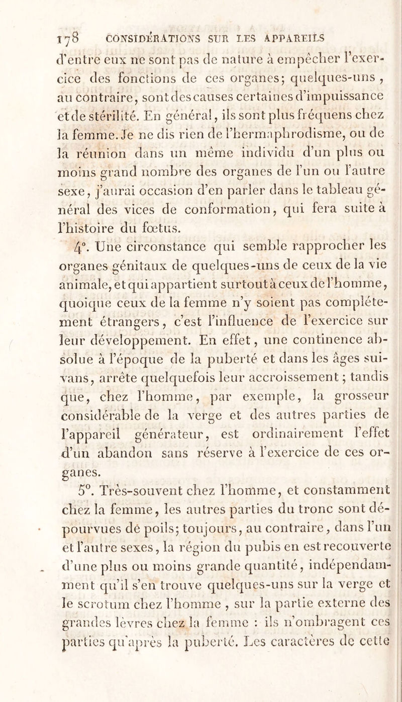 (l'entre eux ne sont pas de nature à erapêclier l’exer- cice des fonctions de ces organes; quelques-uns , au contraire, sont des causes certaines d’impuissance et de stérilité. En généra!, ils sont plus fréquens chez la femme. Je ne dis rien de l’heriTEiphrodisme, ou de la réunion dans un meme individu d’un plus ou moins grand nombre des organes de l’im ou l’autre sexe, j’aurai occasion d’en parler dans le tableau gé- néral des vices de conformation, qui fera suite à l’histoire du fœtus. 4“. Une circonstance qui semble rapprocher les organes génitaux de quelques-uns de ceux de la vie animale, et qui appartient surtout à ceux de l’homme, quoique ceux de la femme n’y soient pas complète- ment étrangers, c’est l’influence de l’exercice sur leur développement. En effet, une continence ab- solue à l’époque de la puberté et dans les âges sui- vans, arrête quelquefois leur accroissement ; tandis que, chez l’homme, par exemple, la grosseur considérable de la verge et des autres parties de l’appareil générateur, est ordinairement l’effet d’un abandon sans réserve à l’exercice de ces or- ganes. 5^. Très-souvent chez l’homme, et constamment chez la femme, les autres parties du tronc sont dé- pourvues dé poils; toujours, au contraire, dans l’un et l’autre sexes, la région du pubis en est recouverte d’une plus ou moins grande quantité, indépendam- ment qu’il s’en trouve c[uelqiies-uns sur la verge et le scrotum chez l’homme , sur la partie externe des grandes lèvres chez la femme : ils n’ombi’agent ces parties c|ii'après la puberté. Les caractères de cette