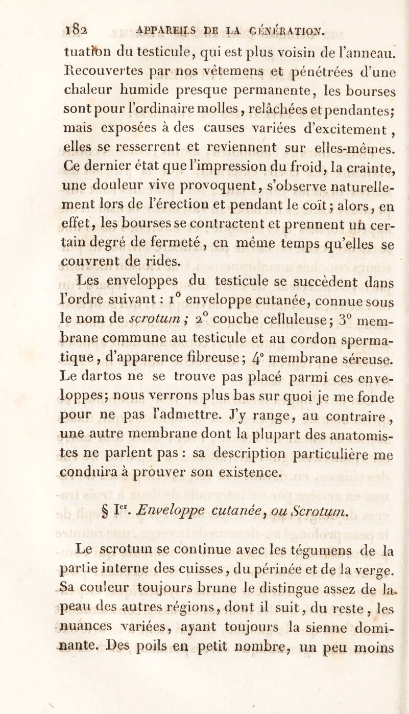 tuatten du testicule, qui est plus voisin de ranneau. Ptecouvertes par nos vétemens et pénétrées d’une chaleur humide presque permanente, les bourses sont pour l’ordinaire molles, relâchées et pendantes; mais exposées à des causes variées d’excitement , elles se resserrent et reviennent sur elles-mêmes. Ce dernier état que l’impression du froid, la crainte, une douleur vive provoquent, s’observe naturelle- ment lors de l’érection et pendant le coït; alors, en effet, les bourses se contractent et prennent un cer- tain degré de fermeté, en même temps quelles se couvrent de rides. Les enveloppes du testicule se succèdent dans l’ordre suivant : i® enveloppe cutanée, connue sous le nom de scrotum; 2® couche celluleuse; 3® mem- brane commune au testicule et au cordon sperma- tique , d’apparence fibreuse; 4*^ membrane séreuse. Le dartos ne se trouve pas placé parmi ces enve- loppes; nous verrons plus bas sur quoi je me fonde pour ne pas l’admettre. J’y range, au contraire, une autre membrane dont la plupart des anatomis- tes ne parlent pas : sa description particulière me conduira à prouver son existence. § Enveloppe cutanée^ ou Scrotum. Le scrotum se continue avec les tégumens de la partie interne des cuisses, du périnée et de la verge. Sa couleur toujours brune le distingue assez de la* peau des autres régions, dont il suit, du reste , les -nuances variées, ayant toujours la sienne domi- nante. Des poils en petit nombre, un peu moins
