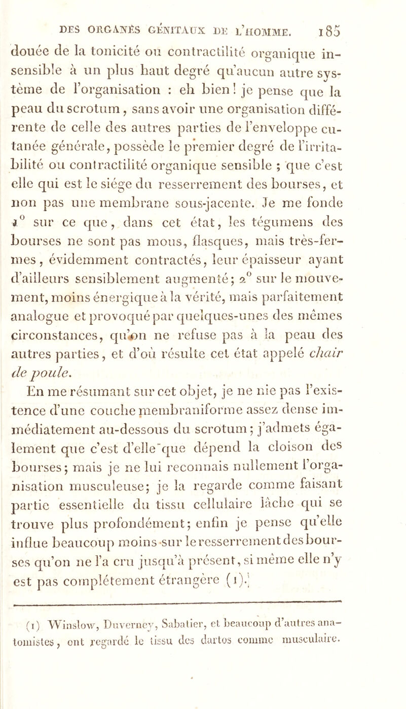 (louée de la tonicité ou coiitractilité organique in- sensible à un plus haut degré qii aucun autre sys- terne de 1 organisation : eh bien ! je pense que la peau du scrotum , sans avoir une organisation diffé- rente de celle des autres parties de l’enveloppe cu- tanée générale, possède le premier degré de l’irrita- bilité ou contractilité organique sensible ; que c’est elle qui est le siège du resserrement des bourses, et non pas une membrane sous-jacente. Je me fonde sur ce que, dans cet état, les tégumens des bourses ne sont pas mous, flasques, mais très-fer- mes, évidemment contractés, leur épaisseur ayant d’ailleurs sensiblement augmenté; sur le mouve- ment, moins énergique à la vérité, mais parfaitement analogue et provoqué par quelques-unes des mêmes circonstances, qu’«on ne refuse pas à la peau des autres parties, et d’où résulte cet état appelé chair de poule. En me résumant sur cet objet, je ne nie pas l’exis- tence d’une couche niembraniforme assez dense iin- iTiédiatement au-dessous du scrotum ; j’admets éga- lement que c’est d’elle'que dépend la cloison des bourses; mais je ne lui reconnais nullement l’orga- nisation musculeuse; je la regarde comme faisant partie essentielle du tissu cellulaire lâche c[ui se trouve plus profondément; enfin je pense quelle influe beaucoup moins sur le resserrement des bour- ses qu’on ne l’a cru jusqu’à présent, si même elle n’y est pas complètement étrangère (i).] (i) Winslow, Duverncy, Sabalier, et beaucoup d’autres ana- tomistes , ont regardé le tissu des dartos comme musculaire.