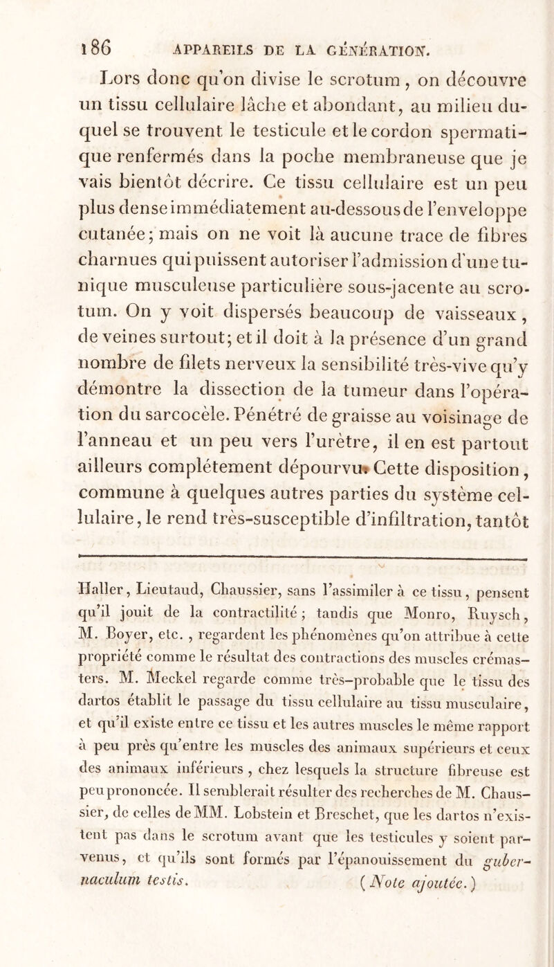 Lors donc qu’on divise le scrotum, on découvre un tissu cellulaire lâche et abondant, au milieu du- quel se trouvent le testicule et le cordon spermati- que renfermés dans la poche membraneuse que je vais bientôt décrire. Ce tissu cellulaire est un peu plus dense immédiatement au-dessous de l’enveloppe cutanée; mais on ne voit là aucune trace de libres charnues qui puissent autoriser l’admission d une tu- nique musculeuse particulière sous-jacente au scro- tum. On y voit dispersés beaucoup de vaisseaux, de veines surtout; et il doit à la présence d’un grand nombre de filets nerveux la sensibilité très-vive qu’y démontre la dissection de la tumeur dans l’opéra- tion du sarcocèle. Pénétré de graisse au voisinage de l’anneau et un peu vers l’urètre, il en est partout ailleurs complètement dépourvu»Cette disposition, commune à quelques autres parties du système cel- lulaire, le rend très-susceptible d’infiltration, tantôt Haller, Lieutaud, Cliaussier, sans l’assimiler à ce tissu, pensent qu’il jouit de la contractilité; tandis que Monro, Ruyscli, M. Boyer, etc. , regardent les phénomènes qu’on attribue à cette propriété comme le résultat des contractions des muscles crémas- ters. M. Meckel regarde comme très-probable que le tissu des dartos établit le passage du tissu cellulaire au tissu musculaire, et qu’il existe entre ce tissu et les autres muscles le même rapport à peu près qu’entre les muscles des animaux supérieurs et ceux des animaux inférieurs , chez lesquels la structure fibreuse est peu prononcée. Il semblerait résulter des recherches de M. Chaus- sier, de celles de MM. Lobstein et Breschet, que les dartos n’exis- tent pas dans le scrotum avant que les testicules y soient par- venus, et qu’ils sont formés par l’épanouissement du guber- HCicidum testis, (JVote ajoutée.)