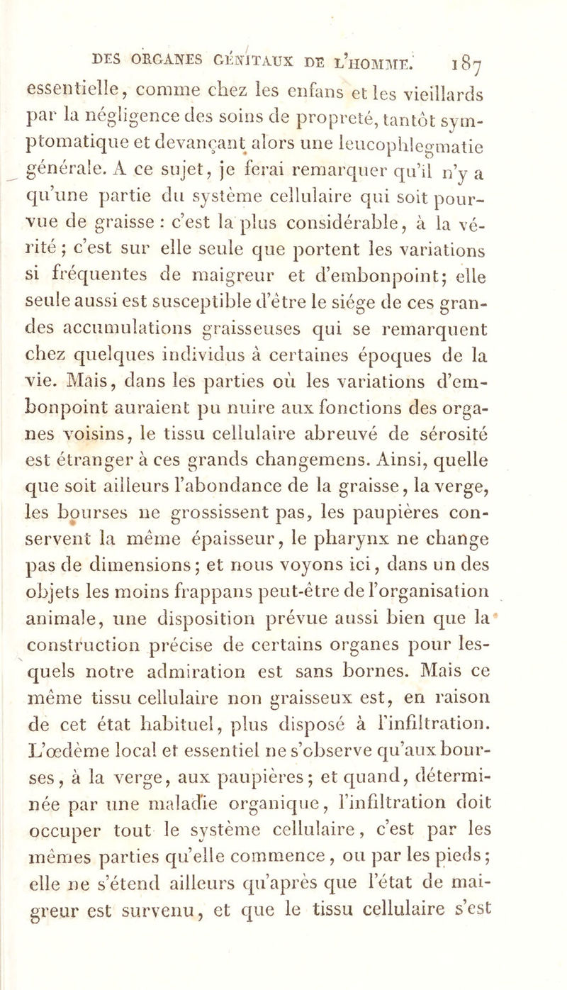 essentielle, comme chez les enfans elles vieillards par la négligence des soins de propreté, tantôt sym- ptomatique et devançant alors une leucophlegmatie générale. A ce sujet, je ferai remarquer qu’il n’y a qu’une partie du système cellulaire qui soit pour- vue de graisse: c’est la plus considérable, à la vé- rité ; c’est sur elle seule que portent les variations si fréquentes de maigreur et d’embonpoint; elle seule aussi est susceptible d’étre le siège de ces gran- des accumulations graisseuses qui se remarquent chez quelques individus à certaines époques de la vie. Mais, dans les parties où les variations d’em- bonpoint auraient pu nuire aux fonctions des orga- nes voisins, le tissu cellulaire abreuvé de sérosité est étranger à ces grands changemens. Ainsi, quelle que soit ailleurs l’abondance de la graisse, la verge, les bourses ne grossissent pas, les paupières con- servent la même épaisseur, le pharynx ne change pas de dimensions; et nous voyons ici, dans un des objets les moins frappans peut-être de l’organisation animale, une disposition prévue aussi bien que la construction précise de certains organes pour les- quels notre admiration est sans bornes. Mais ce même tissu cellulaire non graisseux est, en raison de cet état habituel, plus disposé à l’infiltration. L’œdème local et essentiel ne s’observe qu’aux bour- ses , à la verge, aux paupières; et quand, détermi- née par une maladie organique, l’infiltration doit occuper tout le système cellulaire, c’est par les mêmes parties quelle commence , ou par les pieds; elle ne s’étend ailleurs qu’après que l’état de mai- greur est survenu, et c[ue le tissu cellulaire s’est