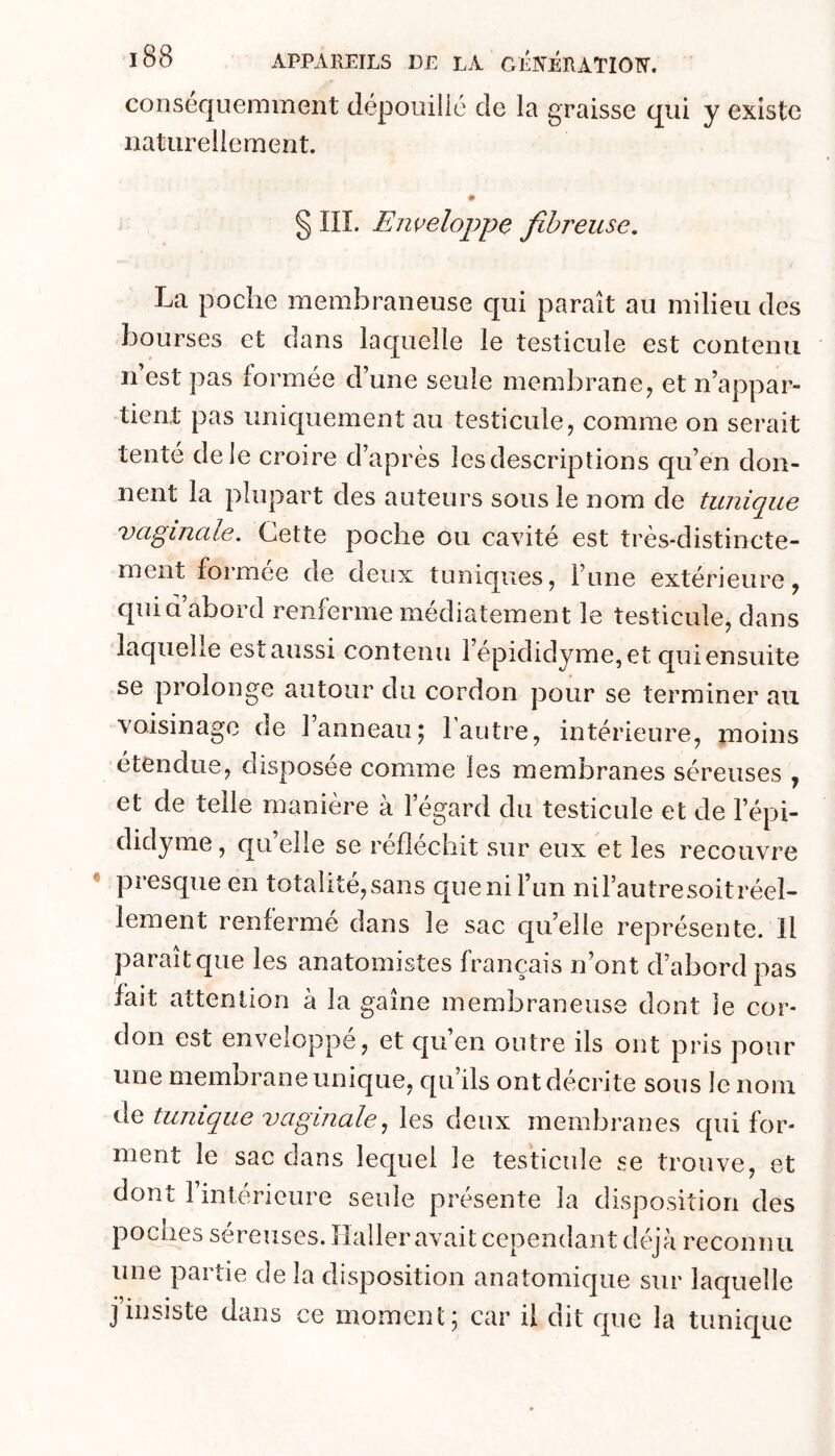 consequemment dépouilic de la graisse qui y existe naturellement. § ni. Eiweloppe fibreuse. La poche membraneuse qui paraît au milieu des bourses et dans laquelle le testicule est contenu Il est pas formée d’une seule membrane^ et n’appar- tient pas uniquement au testicule, comme on serait tenté de le croire d’après les descriptions qu’en don- nent la plupart des auteurs sous le nom de tunique vaginale. Cette poche ou cavité est très-distincte- ment formée de deux tuniques, l’une extérieure, quia abord renferme médiatement le testicule, dans laquelle est aussi contenu l’épididyme, et qui ensuite se prolonge autour du cordon pour se terminer au voisinage de l’anneau; laiitre, intérieure, moins etendue, disposée comme les membranes séreuses , et de telle manière à l’égard du testicule et de l’épi- didyme, qu elle se réfléchit sur eux et les recouvre presque en totaiite,sans quenil’un nil’autresoitréel- lement renfermé dans le sac quelle représente. Il paraît que les anatomistes français n’ont d’abord pas fait attention à la gaine membraneuse dont le cor- don est enveloppe, et qu’en outre ils ont pris pour une membrane unique, qu’ils ont décrite sous le nom de tunique vaginale., les deux membranes qui for- ment le sac dans lequel le testicule se trouve, et dont l’intérieure seule présente la disposition des poches séreuses. Haller await cependant déjà reconnu une partie de la disposition anatomique sur laquelle j’insiste dans ce momenl ; car il dit que la tunique