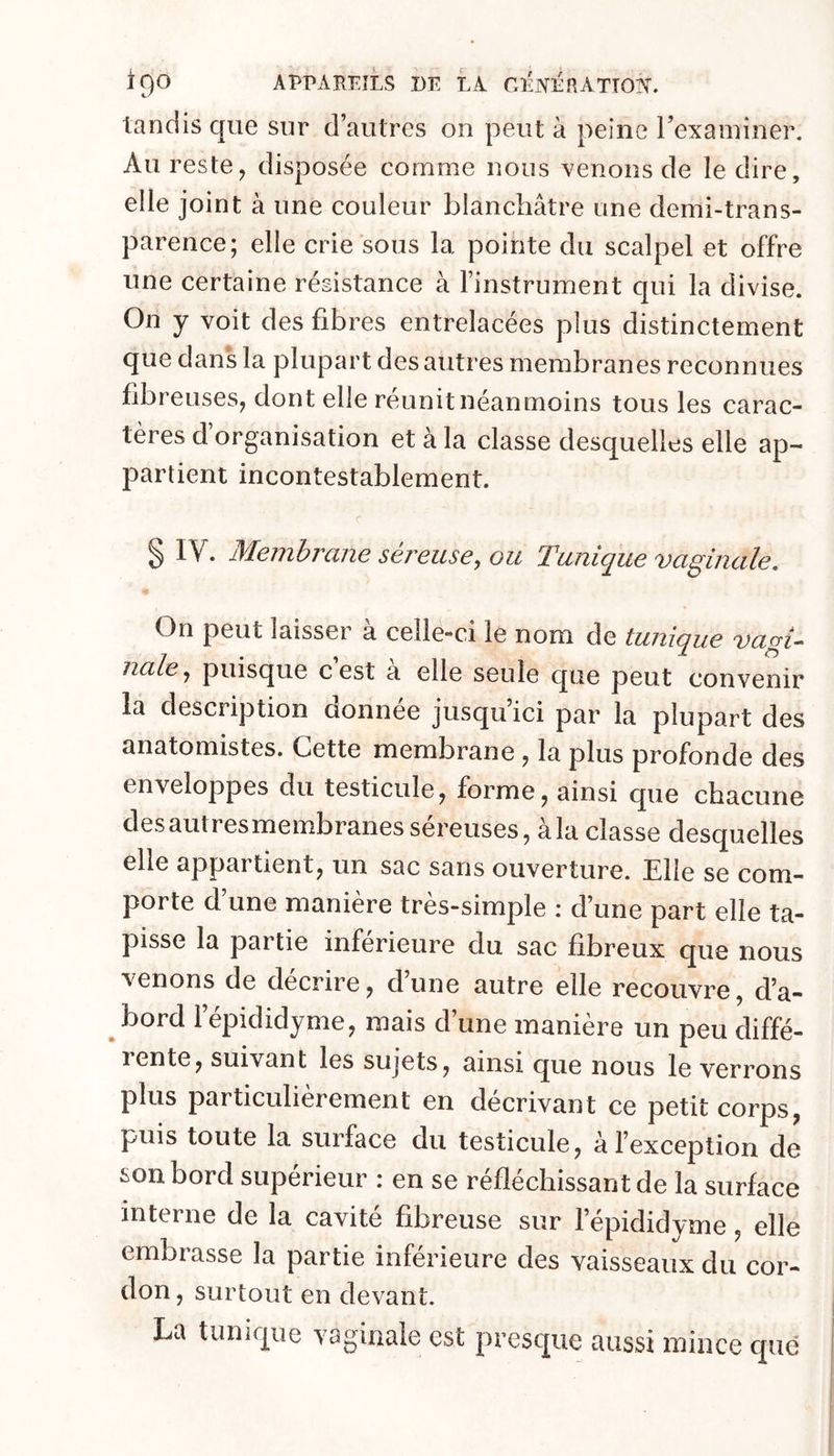 APPAREILS i)E LA CliNÉRATTO?!'. tandis que sur d’autres on peut à peine rexaminer. Au reste y disposée comme nous venons de le dire, elle joint à une couleur blanchâtre une demi-trans- parence; elle crie sous la pointe du scalpel et offre une certaine régistance à l’instrument qui la divise. On y voit des fibres entrelacées plus distinctement que dans la plupart des autres membranes reconnues fibreuses, dont elle réunit néanmoins tous les carac- tères d organisation et à la classe desquelles elle ap- partient incontestablement. § IV. Membrane séreuse, ou Tunique vaginale. On peut laisser à celle-ci le nom de tunique vagi- nale, puisque cest a elle seule que peut convenir la description donnée jusqu’ici par la plupart des anatomistes. Cette membrane, la plus profonde des enveloppes du testicule, forme, ainsi que chacune desautresmembranes séreuses, à la classe desquelles elle appartient, un sac sans ouverture. Elle se com- porte d’une manière très-simple : d’une part elle ta- pisse la partie inférieure du sac fibreux que nous venons de décrire, d’une autre elle recouvre, d’a- bord l’épididyme, mais d’une manière un peu diffé- lente, suivant les sujets, ainsi que nous le verrons plus particulièrement en décrivant ce petit corps, puis toute la surface du testicule, à l’exception de son bord supérieur : en se réfléchissant de la surface interne de la cavité fibreuse sur l’épididyme, elle embrasse la partie inférieure des vaisseaux du cor- don , surtout en devant. La tunique vaginale est presque aussi mince que