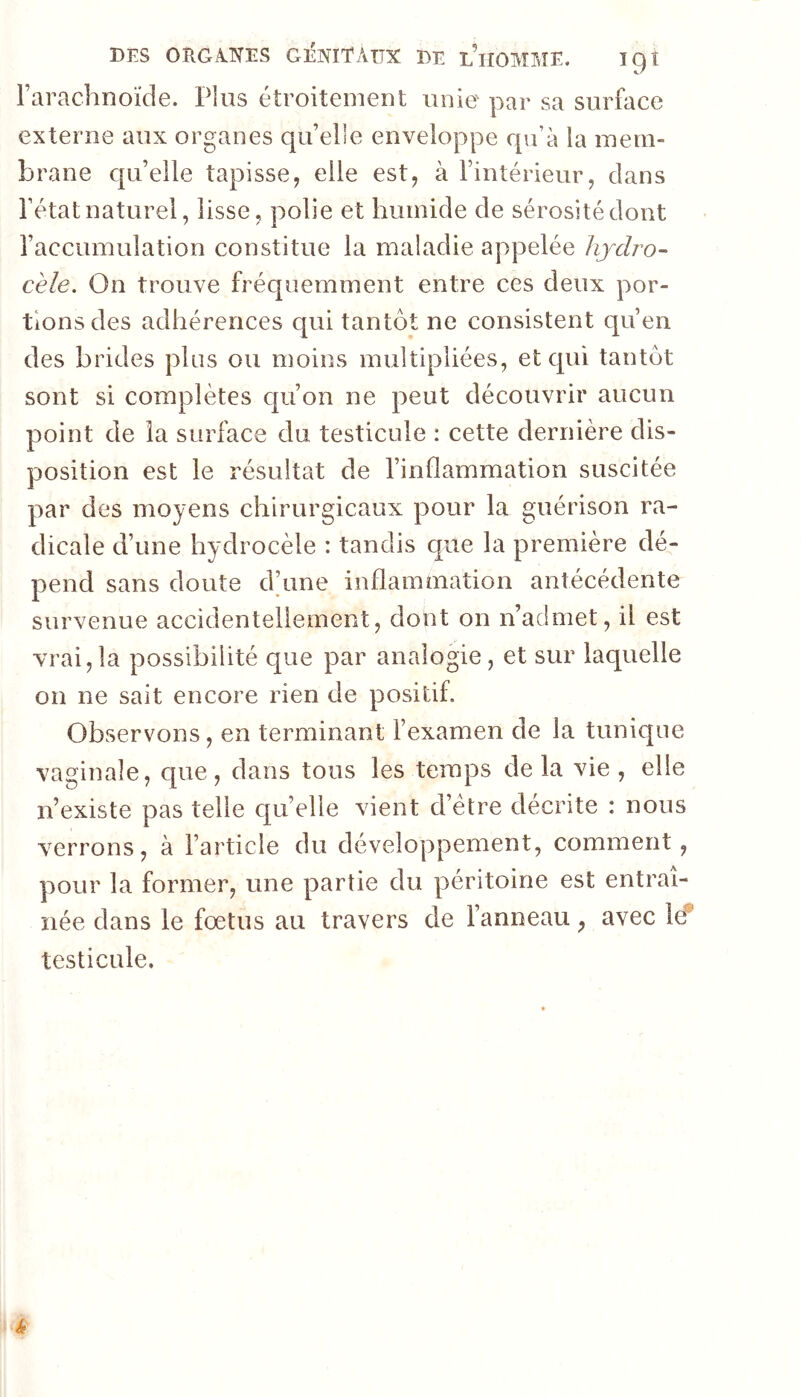 l’arachnoïde. Plus étroitement unie par sa surface externe aux organes qu’elle enveloppe qu’à la mem- brane qu’elle tapisse, elle est, à l’intérieur, clans l’état naturel, lisse, polie et humide de sérosité dont l’accumulation constitue la maladie appelée hjdro- cèle. On trouve fréquemment entre ces deux por- tions des adhérences qui tantôt ne consistent qu’en des brides plus ou moins multipliées, et cpii tantôt sont si complètes c|u’on ne peut découvrir aucun point de la surface du testicule : cette dernière dis- position est le résultat de l’inflammation suscitée par des moyens chirurgicaux pour la guérison ra- dicale d’une hydrocèle : tandis que la première dé- pend sans doute d’une inflammation antécédente survenue accidentellement, dont on n’admet, il est vrai,la possibilité que par analogie, et sur laquelle on ne sait encore rien de positif. Observons, en terminant l’examen de la tunique vaginale, que, dans tous les temps de la vie , elle n’existe pas telle cju’elle vient d’étre décrite : nous verrons, à l’article du développement, comment, pour la former, une partie du péritoine est entraî- née dans le fœtus au travers de l’anneau, avec le* testicule.