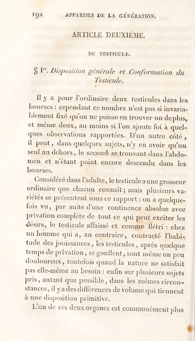 ARTICLE DEUXIÈME. DU TESTICULE. § I. Disposition générale et Conformation du Testicule, Il y a pour Torclinaire deux testicules dans les Loin ses . cependant ce noiubre n est pas si invaria- blement fixé qu’on ne puisse en trouver un déplus, et meme deux, au moins si Ion ajoute foi à quel- ques observations rapportées. D’un autre côté , il peut, dans quelques sujets, n’y en avoir qu’un seul au dehors, le second se trouvant dans Fabdo- men et n’étant point encore descendu dans les bourses. Considéré dans 1 adulte, le testicule a une grosseur ordinaire que chacun connaît ; mais plusieurs va- riétés se présentent sous ce rapport : on a quelque- fois vu, par suite d’une continence absolue avec privation complète de tout ce qui peut exciter les désirs, le testicule affaissé et comme flétri : chez un homme qui a, au contraire, contracté l’habi- tude des jouissances , les testicules , après quelque temps de privation , se gonflent, sont meme un peu douloureux, toutefois quand la nature ne satisfait pas elle-même au besoin : enfin sur plusieurs sujets pris, autant que possible, dans les memes circon- stances , il y a des différences de volume qui tiennent à une disposition primitive. L’un de ces deux organes est communément plus
