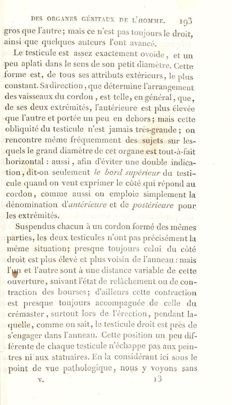 igS I)IiS OROANîüS GîiNîTAtjX FîR L^GO]Vr}\TF ^ros C|ii6 1 ciiiti 0 J lîiciis C0 îî est pcis toujours le droit ainsi que quelques auteurs Font avancé. Le testicule est assez exactement ovoïde , et un peu aplati dans le sens de son petit diamètre. Cette forme est, de tous ses attributs extérieurs, le plus constant. Sa direction , que détermine rarrangement des vaisseaux du cordon , est telle, en générai, que, de ses deux extrémités, Fantérieure est plus élevée que Fautre et portée un peu en dehors ; mais cette obliquité du testicule n’est jamais très-grande ; on rencontre meme fréc|iiemment des sujets sur les- quels le grand diamètre de cet organe est tout-à-fait horizontal : aussi, afin d’éviter une double indica- tion, dit-on seulement le bord supérieur A\i testi- cule cpiand on veut exprimer le côté c[ui répond au cordon, comme aussi on emploie simplement la dénomination ééantérieure et de postérieure pour les extrémités. Suspendus chacun à un cordon formé des memes parties, les deux testicules n’ont pas précisément la meme situation; prescjue toujours celui du côté droit est plus élevé et plus voisin de l’anneau: mais F^i et l’autre sont à une distance variable de cette ouverture, suivant l’état de relâchement ou de con- traction des bourses; d’ailleurs cette contraction est presque toujours accompagnée de celle du crérnaster, surtout lors de l’érection, pendant îa- cjuelle, comme on sait, le testicule droit est près de s’engager dans Famieau. Cette position un peu dif- férente de chaque testicule n’échappe pas aux pein- tres ni'aux statuaires. En la considérant ici sous le point de vue pa glQ ^ nous y voyons sans i3 V.