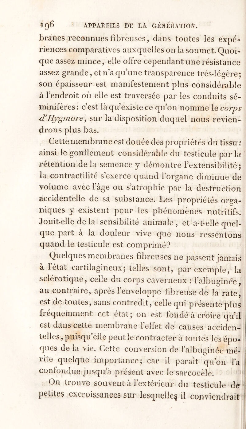 ig6 ÀPPAHETLS RE LA GÉNEriATIOÎf. branes reconnues fibreuses, clans toutes les expé- riences comparatives auxquelles on la soumet. Quoi- c[ue assez mince, elle offre cependant une résistance assez grande, et n’a cjii’une transparence très-légère; son épaisseur est manifestement plus considérable à l’endroit où elle est traversée par les conduits sé- minifères : c’est là qu’existe ce qu’on nomme le co?'ps le UjgmoT'ey sur la disposition duquel nous revien- drons plus bas. Cette membrane est douée des propriétés du tissu r ainsi le gonflement considérable du testicule par la rétention de la semence y démontre l’extensibilité; la contractilité s’exerce quand Forgane diminue de volume avec l’âge ou s’atrophie par la destruction accidentelle de sa subsiance. Les propriétés orga- niques y existent pour les phénomènes nutritifs. Jouit-elle de la sensibilité animale, et a-t-elle quel- que part à la douleur vive cjue nous ressentons quand le testicule est comprimé? Quelques membranes fibreuses ne passent jamais à l’état cartilagineux; telles sont, par exemple, la scîérotic|ue, celle du corps caverneux : Faibuginée, au contraire, après l’enveloppe fibreuse de la rate, est de toutes^ sans contredit, celle qui présente plus fréquemment cet état; on est fondé à croire qu’il est dans cette membrane Feffet de causes acciden- telles , puisqu’elle peut le contracter à toutes les épo- ques de la vie. Cette conversion de Falhuginée mé- rite quelque importance; car il paraît qu’on Fa 1 confondue jusqu’à présent avec le sarcocèle. '! On trouve souvent à l’extérieur du testicule de ! petites excroissances sur lesquelle:^ il conviendrait !