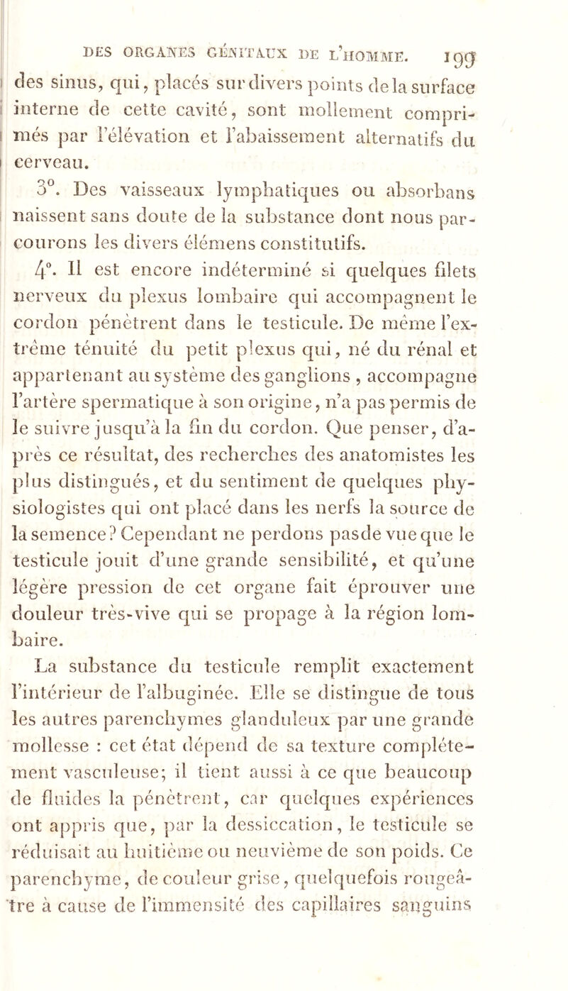 I des sinus, qui, placés sur divers points de la surface i interne de cette cavité, sont mollement compri- I més par Félévation et rabaissement alternatifs du I cerveau. 3®. Des vaisseaux lymphatiques ou absorbans naissent sans doute de la substance dont nous par- courons les divers élémens constitutifs. 4^ 11 est encore indéterminé si cjuelques filets nerveux du plexus lombaire qui accompagnent le cordon pénètrent dans le testicule. De même l’ex- îrênie ténuité du petit plexus qui, né du rénal et appartenant au système des ganglions , accompagne l’artère spermatic[ue à son origine, n’a pas permis de le suivre jusqu’à la fin du cordon. Que penser, d’a- près ce résultat, des recherches des anatomistes les plus distingués, et du sentiment de quelques phy- siologistes qui ont placé dans les nerfs la source de la semence? Cependant ne perdons pasdevueque le testicule jouit d’une grande sensibilité, et qu’une légère pression de cet organe fait éprouver une douleur très-vive qui se propage à la région lom- baire. La substance du testicule remplit exactement l’intérieur de l’albuminée. Elle se distingue de tous O O les autres parenchymes glanduleux par une grande mollesse : cet état dépend de sa texture complète- ment vasculeuse; il tient aussi à ce que beaucoup de fluides la pénètrent, car quelques expériences ont appris que, par la dessiccation, le testicule se réduisait au huitième ou neuvième de son poids. Ce parenchyme, de couleur grise, quelquefois rougeâ- tre à cause de l’immensité des capillaires sanguins