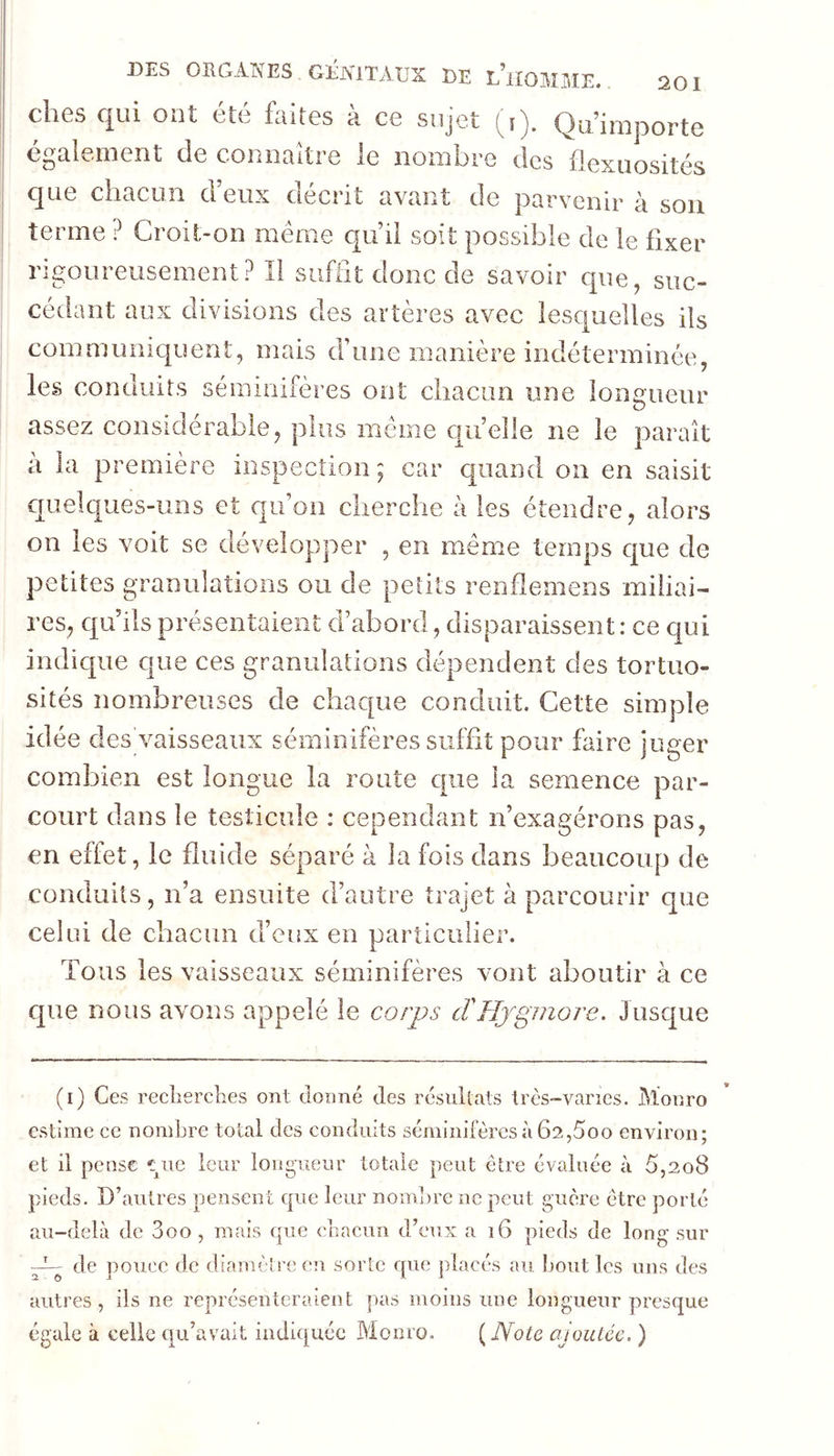 ches qui ont été feltes à ce sujet (y). Qu’importe également de connaître le nombre des flexuosités que chacun d’eux décrit avant de parvenir à sou terme ? Croit-on meme qu’il soit possible de le fixer rigoureusement? Il suffît donc de savoir que, suc- cédant aux divisions des artères avec lesquelles ils communiquent, mais d’une manière indéterminée, les conduits séinmifères ont chacun une ionaueur O assez considérable, plus meme quelle ne le paraît à la première inspection ; car quand on en saisit c[uelques-uns et qu’on cherche à les étendre, alors on les voit se développer , en même temps que de petites granulations ou de petits renflemens miliai- res, qu’ils présentaient d’abord, disparaissent: ce qui indique que ces granulations dépendent des tortuo- sités nombreuses de chaque conduit. Cette simple idée des vaisseaux séminifères suffit pour faire juger combien est longue la route que la semence par- court dans le testicule : cependant n’exagérons pas, en effet, le fluide séparé à la fois dans beaucoup de conduits, n’a ensuite d’autre trajet à parcourir que celui de chacun d’eux en particulier. Tous les vaisseaux séminifères vont aboutir à ce que nous avons appelé le corps tïHjgmore. Jusque (i) Ces reclierclies ont donné des résullats très-vanes. Monro estime ce nombre total des conduits séminifères à 62,5oo environ; et il pense leur longueur totale peut être évaluée à 5,208 pieds. D’autres pensent que leur nombre ne peut guère être porté au-delà de 3oo , mais que cbacun d’eux a 16 pieds de long sur P-- de pouce de diamèh'e eu sorte que placés au bout les uns des autres, ils ne représenteraient pas moins une longueur presque égale à celle qu’avait indiquée Monro. [Note ajoutée. )