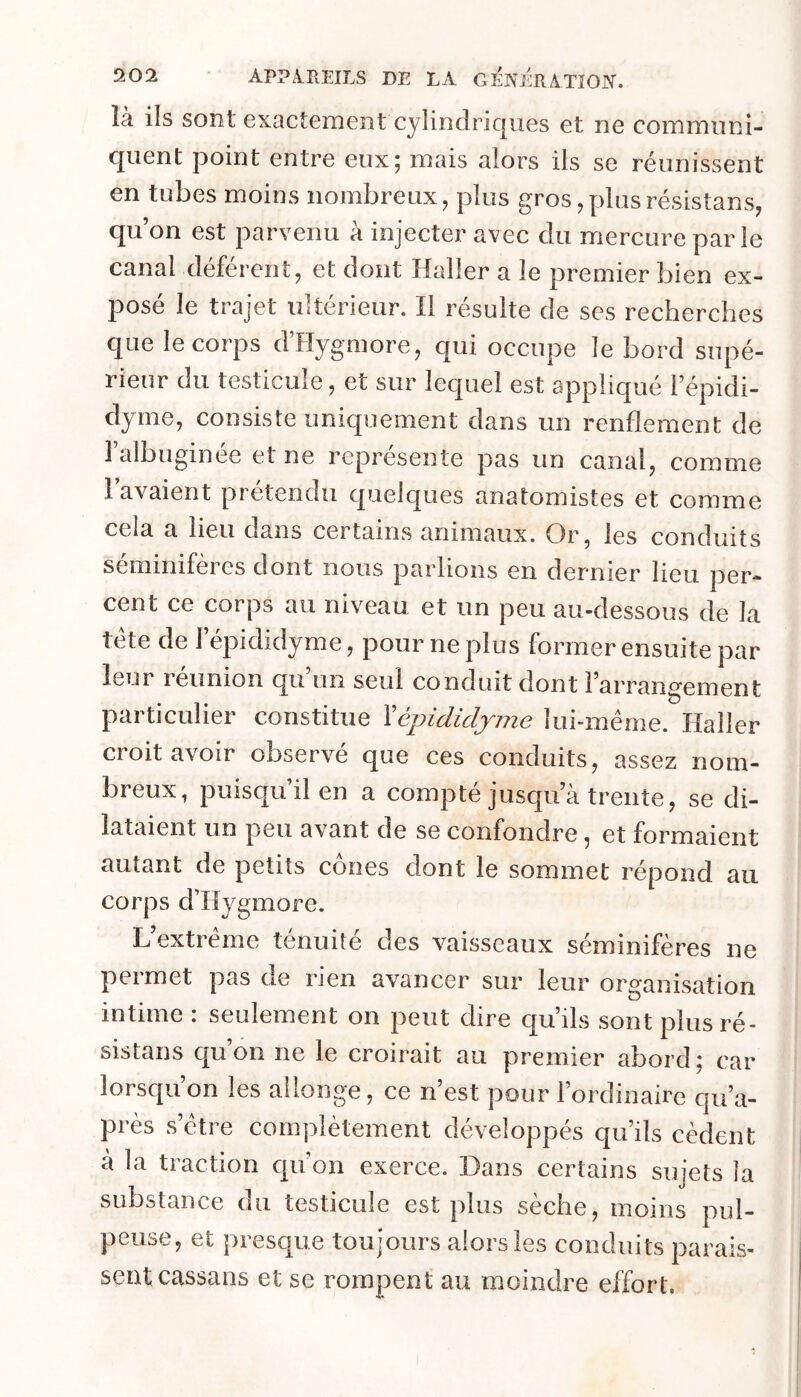 là ils sont exactement cylindriques et ne communi- quent point entre eux; mais alors ils se réunissent en tubes moins nombreux, plus gros,plusrésistans, qu’on est parvenu à injecter avec du mercure par le canal déférent, et dont Haller a le premier bien ex- posé le trajet ultérieur. Il résulte de ses recherches que le corps d’Hygmore, qui occupe le bord supé- rieur du testicule, et sur lequel est appliqué l’épidi- dyme, consiste uniquement dans un renflement de l’albuginée et ne représente pas un canal, comme lavaient prétendu quelques anatomistes et comme cela a lieu dans certains animaux. Or, les conduits séminifères dont nous parlions en dernier lieu per- cent ce corps au niveau et un peu au-dessous de la tête de J’épididyme, pour ne plus former ensuite par leur reunion qu un seul conduit dont l’arrangement particulier constitue Xépidicljme lui-même. Haller croit avoir observé que ces conduits, assez nom- breux, puisqu’il en a compté jusqu’à trente, se di- lataient un peu avant de se confondre, et formaient autant de petits cônes dont le sommet répond au corps d’Hygmore. L’extrême ténuité des vaisseaux séminifères ne permet pas de rien avancer sur leur organisation intime : seulement on peut dire qu’ils sont plus ré- sistans qu’on ne le croirait au premier abord ; car lorsqu on les allonge, ce n’est pour l’ordinaire cju’a- près s’être complètement développés qu’ils cèdent à la traction qu’on exerce. Dans certains sujets la substance du testicule est plus sèche, moins pul- peuse, et presque toujours alors les conduits parais- sent cassans et se rompent au moindre effort.