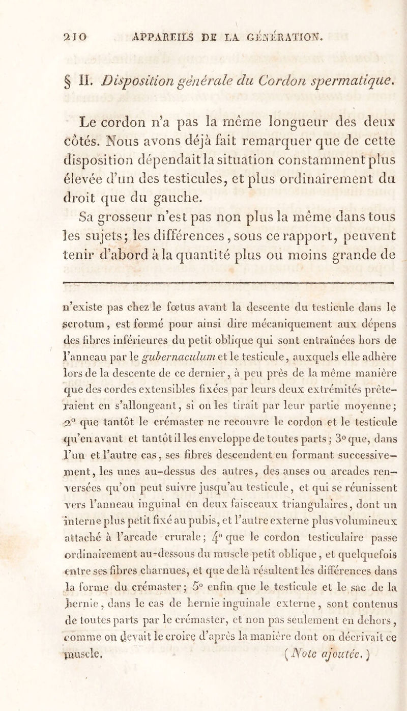 9A0 APPAREILS DE LA GÉJi’ÉRATIOlSL § n. Disposition générale du Cordon spermatique. Le cordon n’a pas la meme longueur des deux côtés. Nous avons déjà fait remarquer que de cette disposition dépendait la situation constamment plus élevée d’un des testicules, et plus ordinairement du droit que du gauche. Sa grosseur n’est pas non plus la même dans tous les sujets; les différences , sous ce rapport, peuvent tenir d’abord à la quantité plus ou moins grande de n’existe pas chez le fœtus avant la descente du testicule dans le scrotum, est formé pour ainsi dire mécaniquement aux dépens des libres inférieures du petit oblique qui sont entraînées liors de l’anneau par le guhernaculum et le testicule, auxquels elle adhère lors de la descente de ce dernier, à peu près de la même manière que des cordes extensibles fixées par leurs deux extrémités prête- jaient en s’allongeant, si on les tirait par leur partie moyenne ; que tantôt le crémaster ne recouvre le cordon et le testicule qu’en avant et tantôt il les enveloppe de toutes parts ; S'^que, dans l’un et l’autre cas, ses fibres descendent en formant successive- ment, les unes au-dessus des autres, des anses ou arcades ren- versées qu’on peut suivre jusqu’au testicule, et qui se réunissent vers l’anneau inguinal en deux faisceaux triangulaires, dont un interne plus petit fixé au pubis, et l’autre externe plus volumineux attaché à l’arcade crurale ; 4° le cordon testiculaire passe ordinairement au-'dessous du muscle petit oblique, et quelquefois entre ses fibres charnues, et que de là résultent les différences dans la forme du crémaster ; 5° enfin que le testicule et le sac de la liernie, dans le cas de hernie inguinale externe, sont contenus de toutes parts par le crémaster, et non pas seulement en dehors , comme on ilevait le croire d’après la manière dont on décrivait ce piuscle. ( Note ajoutée, )
