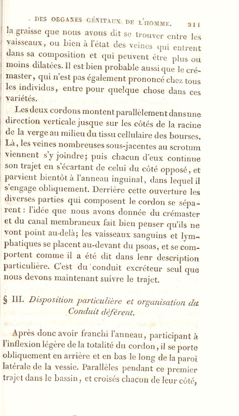 I DES OBGASES GKSITAÜX DE l’homme. an la graisse que nous avons dit se trouver entre les vaisseaux, ou bien à l’état des veines qui entrent dans sa composition et qui peuvent être plus ou moins dilatées. Il est bien probable aussi que lecré- inaster, qui n’est pas également prononcé chez tous les individus, entre pour quelque chose dans ces variétés. Les deux cordons montent parallèlement dansune direction verticale jusque sur les côtés de la racine de la verge au milieu du tissu cellulaire des bourses. La, les veines nombreuses sous-jacentes au scrotum viennent syjoindrej puis chacun d’eux continue son trajet en s écartant de celui du côté opposé, et parvient bientôt à l’anneau inguinal, dans lequel il s’engage obliquement. Derrière cette ouverture les diverses parties qui composent le cordon se sépa- rent : l’idée que nous avons donnée du crémaster et du canal membraneux fait bien penser qu’ils ne vont point au-delà; les vaisseaux sanguins et lym- phatiques se placent au-devant du psoas, et se com- portent comme il a été dit dans leur description particulière. G est du conduit excréteur seul ciue nous devons maintenant suivre le trajet. § III. Disposition pcivticiiliero et ovguiiiscttion du Conduit déférent. Après donc avoir franchi l’anneau, participant à l’inflexion légère de la totalité du cordon, il se porte oblic[uement en arrière et en bas le long de la paroi latérale de la vessie. Parallèles pendant ce premier trajet dans le bassin, et croisés chacun de leur côté,