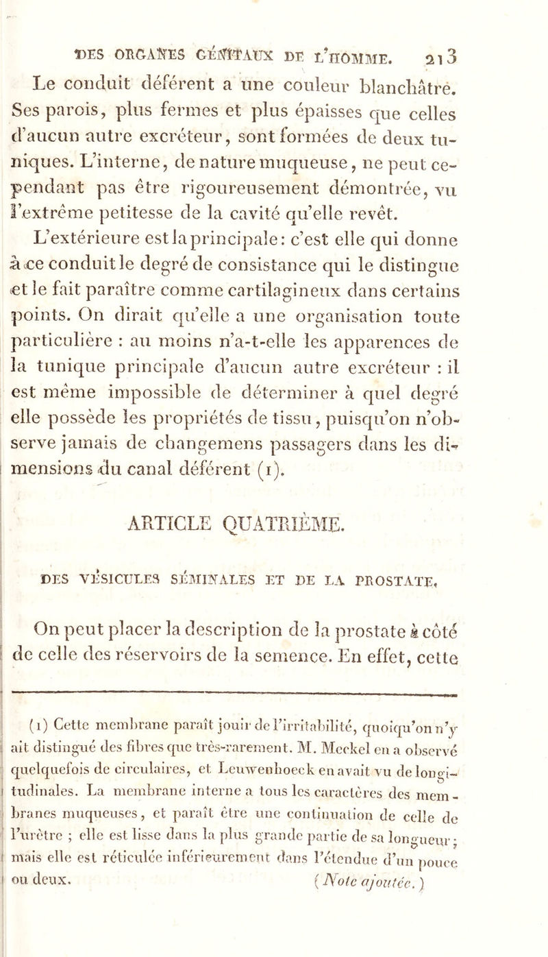 Le conduit déférent a une couleur blanchâtre. Ses parois, plus fermes et plus épaisses que celles d’aucun autre excréteur, sont formées de deux tu- niques. L’interne, de nature muqueuse, ne peut ce- pendant pas être rigoureusement démontrée, yu l’extrême petitesse de la cavité quelle revêt. L’extérieure est la principale: c’est elle qui donne ace conduit le degré de consistance qui le distingue et le fait paraître comme cartilagineux dans certains points. On dirait quelle a une organisation toute particulière : au moins n’a-t-elle les apparences de la tunique principale d’aucun autre excréteur : il est même impossible de déterminer à quel degré elle possède les propriétés de tissu, puisqu’on n’ob- serve jamais de changemens passagers dans les dw I mensions du canal déférent (i). ^ ARTICLE QUATRIÈME. DES VÉSICULES SÉMINALES ET DE LA PROSTATE, On peut placer la description de la prostate k coté [ de celle des réservoirs de la semence. En effet, cette (i) Cette membrane paraît jouir de rirritabilité, quoiqu’on n’j !j ait distingué des fd^res que très-rarement. M. Meckel eu a observé [ quelquefois de circulaires, et Leuwenboeck en avait vu delono i-. ' • T • ^ j tudinales. La membrane interne a tous les caractères des mem- branes muqueuses, et paraît être une continuation de celle de l’urètre ; elle est lisse dans la plus grande partie de sa longueur • I mais elle est réticulée inférieurement dans l’étendue d’un pouce ! ou deux. ( A^otc ajoutée. )