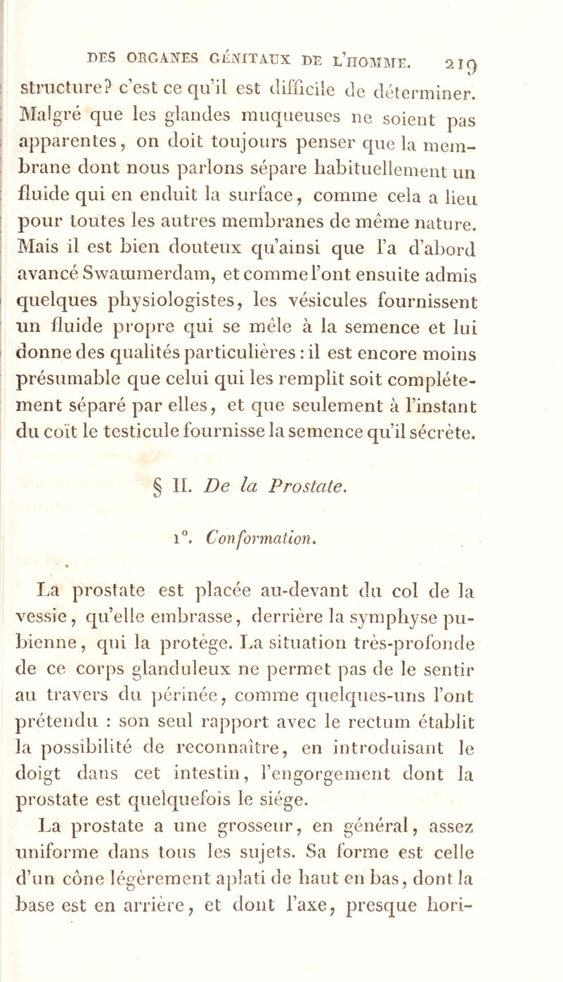 Structure? c’est ce cju’il est difficile de déterminer. Malgré que les glandes muqueuses ne soient pas apparentes, on doit toujours penser que la mem- brane dont nous parlons sépare habituellement un fluide qui en enduit la surface, comme cela a lieu pour toutes les autres membranes de meme nature. Mais il est bien douteux qu’ainsi que l’a d’abord avancé Swammerdam, et comme l’ont ensuite admis quelques physiologistes, les vésicules fournissent un fluide propre qui se mêle à la semence et lui donne des qualités particulières : il est encore moins présumable que celui qui les remplit soit complète- ment séparé par elles, et que seulement à l’instant du coït le testicule fournisse la semence qu’il sécrète. § IL De la Prostate. Conformation. ♦ La prostate est placée au-devant du col de la vessie , quelle embrasse, derrière la symphyse pu- bienne , qui la protège. T.a situation très-profonde de ce corps glanduleux ne permet pas de le sentir au travers du périnée, comme quelques-uns l’ont prétendu : son seul rapport avec le rectum établit la possibilité de reconnaître, en introduisant le doigt dans cet intestin, l’engorgement dont la prostate est quelquefois le siège. La prostate a une grosseur, en général, assez uniforme dans tous les sujets. Sa forme est celle d’un cône légèrement aplati de haut en bas, dont la base est en arrière, et dont l’axe, presque hori-