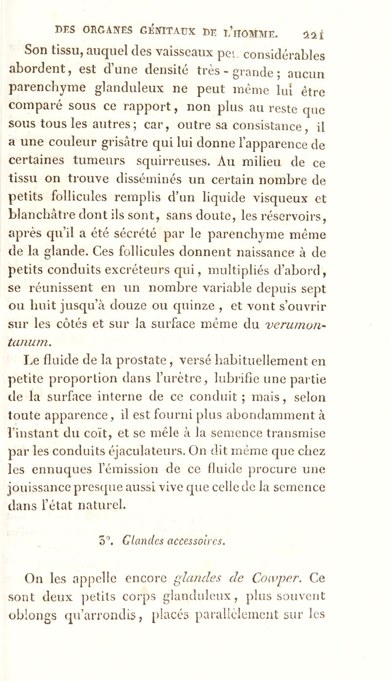 Son tissu, auquel des vaisseaux peu considérables abordent, est d’une densité très - grande ; aucun parenchyme glanduleux ne peut meme lui être comparé sous ce rapport, non plus au reste que sous tous les autres ; car, outre sa consistance , il a une couleur grisâtre qui lui donne l’apparence de certaines tumeurs squirreuses. Au milieu de ce tissu on trouve disséminés un certain nombre de petits follicules remplis d’un liquide visqueux et blanchâtre dont ils sont, sans doute, les réservoirs, après qu’il a été sécrété par le parenchyme même de la glande. Ces follicules donnent naissance à de petits conduits excréteurs qui, multipliés d’abord, se réunissent en un nombre variable depuis sept ou huit jusqu’à douze ou quinze , et vont s’ouvrir sur les côtés et sur la surface même du verumon- tanum. Le fluide de la prostate, versé habituellement en petite proportion dans l’urètre, lubrifie une partie de la surface interne de ce conduit ; mais, selon toute apparence, il est fourni plus abondamment à l’instant du coït, et se mêle à la semence transmise par les conduits éjaculateurs. On dit même que chez les eunuques l’émission de ce fluide procure une jouissance presque aussi vive que celle de la semence dans l’état naturel. S'’. Glandes accessoires. On les appelle encore glandes de Cocvper. Ce sont deux petits corps glanduleux, plus souvent oblongs qu’arrondis, placés parallèlement sur les