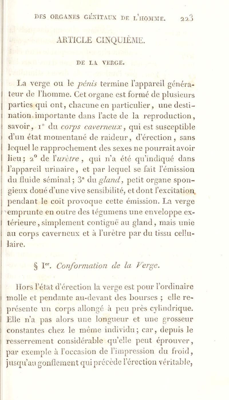 223 ARTICLE CINQUIÈME. DE LA VERGE. I La verge ou le pénis termine Fappareil généra- j leur de l’homme. Cet organe est formé de plusieurs ] parties qui ont, chacune en particulier, une desti- I nationcimportante dans l’acte de la reproduction, i savoir, i° du corps cacerneux j qui est susceptible J d’un état momentané de raideur, d’érection , sans j iecj[uel le rapprochement des sexes ne pourrait avoir I lieu ; 2^ de ïurètre , qui n’a été qu’indiqué dans 1 l’appareil urinaire, et par lequel se fait l’émission : du fluide séminal; 3° ài\ gland, petit organe spon- j gieux doué d’une vive sensibilité, et dont fexcitation, pendant le coït provoque cette émission. La verge : '‘emprunte en outre des tégumens une enveloppe ex- j térieure, simplement contiguë au gland, mais unie j au corps caverneux et à l’urètre par du tissu cellu- j laire. I ' § Conformation de la Verge, ' Hors l’état d’érection la verge est pour l’ordinaire i molle et pendante au-devant des bourses ; elle re^ : présente un corps allongé à peu près cylindrique. Elle n’a pas alors une longueur et une grosseur ! constantes chez le même individu; car, depuis le j resserrement considérable cpi’elle peut éprouver, ^ par exemple à l’occasion de l’impression du froid, I jusqu’au gonflement qui précède l’érection véritable,