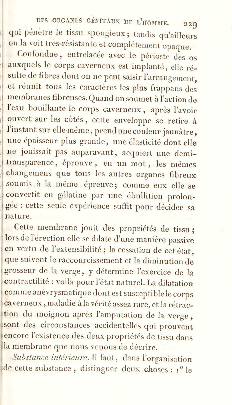 j Drs ORGAIS'ES GEFÎTAüX Ï)Ë L’tTÔMilîE. ^^9 i; qui pénètre le tissu spongieux; tandis quailleurs on la voit très-résistante et complètement opaque. 1 Confondue, entrelacée avec le périoste des os ^ auxquels le corps caverneux est implanté, elle ré- I suite de fibres dont on ne peut saisir rarrangement >1 et réunit tous les caractères les plus frappans des s membranes fibreuses. Quand on soumet à faction de i 1 eau bouillante le corps caverneux, après l’avoir ji ouvert sur les cotés , cette enveloppe se retire à jj finstant sur elle-rnéme, prend une couleur jaunâtre, une épaisseur plus grande, une élasticité dont elle ,j ne jouissait pas auparavant, acquiert une demi- transparence, éprouve, en un mot, les memes ,( changemens que tous les autres organes fibreux soumis à la meme épreuve; comme eux elle se convertit en gélatine par une ébullition prolon- ^j gée : cette seule expérience suffit pour décider sa I nature. Cette membrane jouit des propriétés de tissu ; : lors de férection elle se dilate d’une manière passive (en vertu de l’extensibilité; la cessation de cet état I . ^ ! que suivent le raccourcissement et la diminution de (grosseur de la verge, y détermine l’exercice de la I contractilité : voilà pour fétat naturel. La dilatation I comme anévrysmatique dont est susceptible le corps jcaverneux, maladie à la vérité assez rare, et larétrac- I tion du moignon après l’amputation de la verge, |;sont des circonstances accidentelles qui prouvent ('encore fexistence des deux propriétés de tissu dans jila membrane que nous venons de décrire. Substance intérieure. Il faut, dans l’organisation ;.dc cette substance , distijiguer deux choses ; i” le I