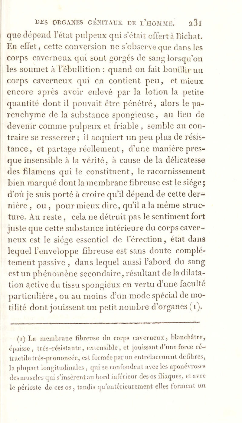 que dépend l’état pulpeux qui s’était offert à Bicbat. I En effet, cette conversion ne s’observe que dans les i corps caverneux qui sont gorgés de sang lorsqu’on les soumet à l’ébullition : quand on fait bouillir un corps caverneux cpii en contient peu, et mieux encore après avoir erdevé par la lotion la petite quantité dont il pouvait être pénétré, alors le pa- renchyme de la substance spongieuse, au lieu de devenir comme pulpeux et friable , semble au con- traire se resserrer ; il acquiert un peu plus de résis- tance , et partage réellement, d’une manière pres- que insensible à la vérité, à cause de la délicatesse des filamens qui le constituent, le racornissement bien marqué dont la membrane fibreuse est le siège; d’où je suis porté à croire qu’il dépend de cette der- nière , ou , pour mieux dire, qu’il a la meme struc- ture. Au reste , cela ne détruit pas le sentiment fort juste que cette substance intérieure du corps caver- neux est le siège essentiel de l’érection, état dans lequel l’enveloppe fibreuse est sans doute complè- tement passive , dans lequel aussi l’abord du sang est un phénomène secondaire, résultant de la dilata- tion active du tissu spongieux en vertu d’une faculté particulière, ou au moins d’un mode spécial de mo- tilité dont jouissent un petit nombre d’organes (i). (i) La membrane fibreuse du corps caverneux, blancbâlre, épaisse, très-rcsislante , extensible, et jouissant d’une force ré- tractile très-prononcée, est formée par un entrelacement défibrés, la plupart longitudinales , cpii se confondent avec les aponévroses des muscles qui s’insèrent au bord inférieur des os iliaques, et avec le périoste de ces os , tandis qu’aiiterieurement elles forment un