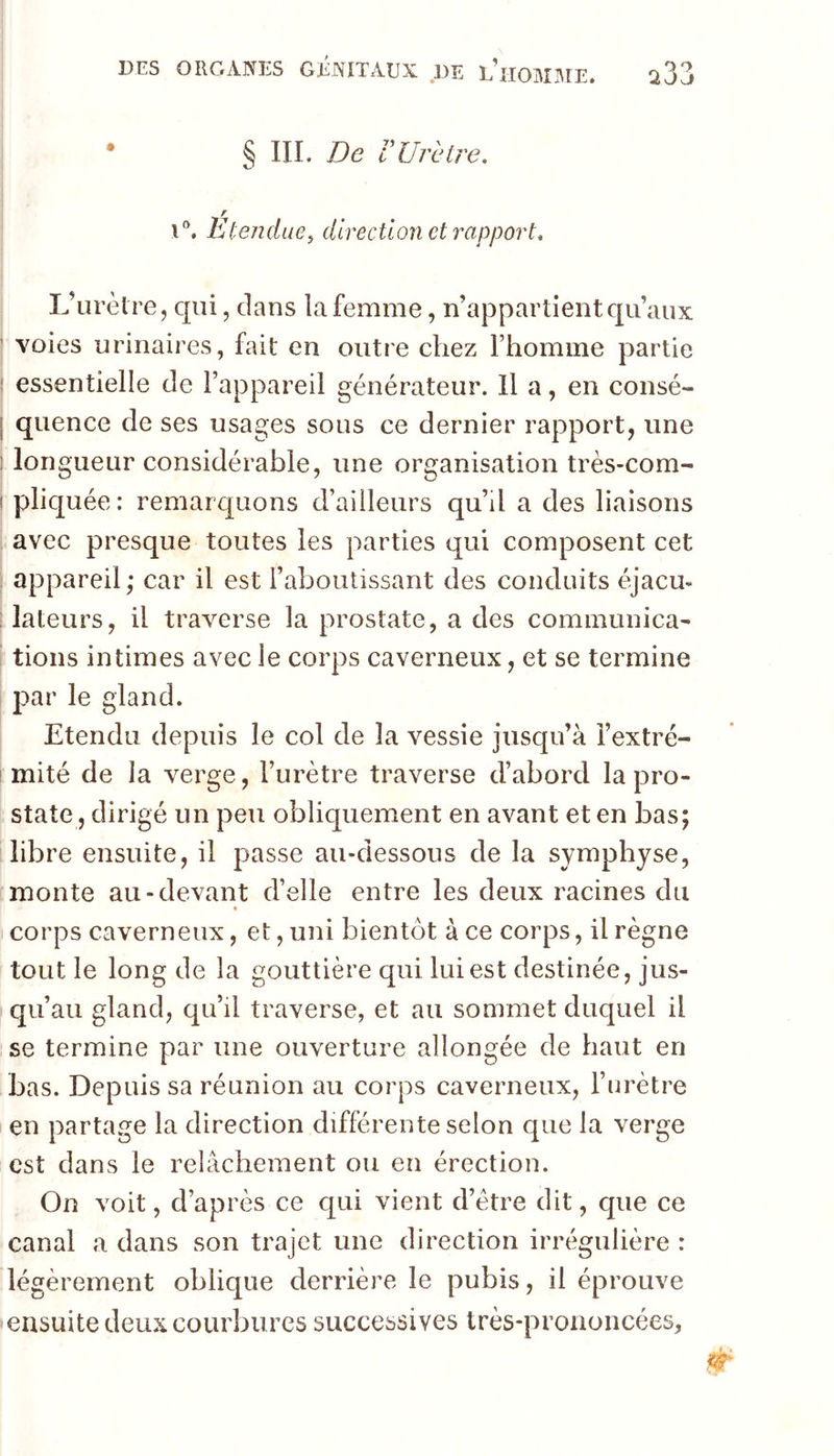 • § ni. De rUrètre, i®. Étendue, direction et rapport. L’urètre, qui, dans la femme, n’appartient qu’aux ’ voies urinaires, fait en outre chez l’homme partie j essentielle de l’appareil générateur. Il a, en consé- j quence de ses usages sous ce dernier rapport, une 1 longueur considérable, une organisation très-com- ! pliquée: remarquons d’ailleurs qu’il a des liaisons avec presque toutes les parties qui composent cet appareil; car il est l’aboutissant des conduits éjacu* ; lateurs, il traverse la prostate, a des cominunica- lions intimes avec le corps caverneux, et se termine 2)ar le gland. Etendu depuis le col de la vessie jusqu’à î’extré- ! mité de la verge, l’urètre traverse d’abord la pro- state , dirigé un peu obliquement en avant et en bas; libre ensuite, il passe au-dessous de la symphyse, monte au-devant d’elle entre les deux racines du » corps caverneux, et, uni bientôt à ce corps, il règne tout le long de la gouttière qui lui est destinée, jus- qu’au gland, qu’il traverse, et au sommet duquel il se termine par une ouverture allongée de haut en bas. Depuis sa réunion au corps caverneux, l’urètre en partage la direction différente selon que la verge est dans le relâchement ou en érection. On voit, d’après ce qui vient d’étre dit, que ce canal a dans son trajet une direction irrégulière : légèrement oblique derrière le pubis, il éprouve ensuite deux courbures successives très-prononcées.