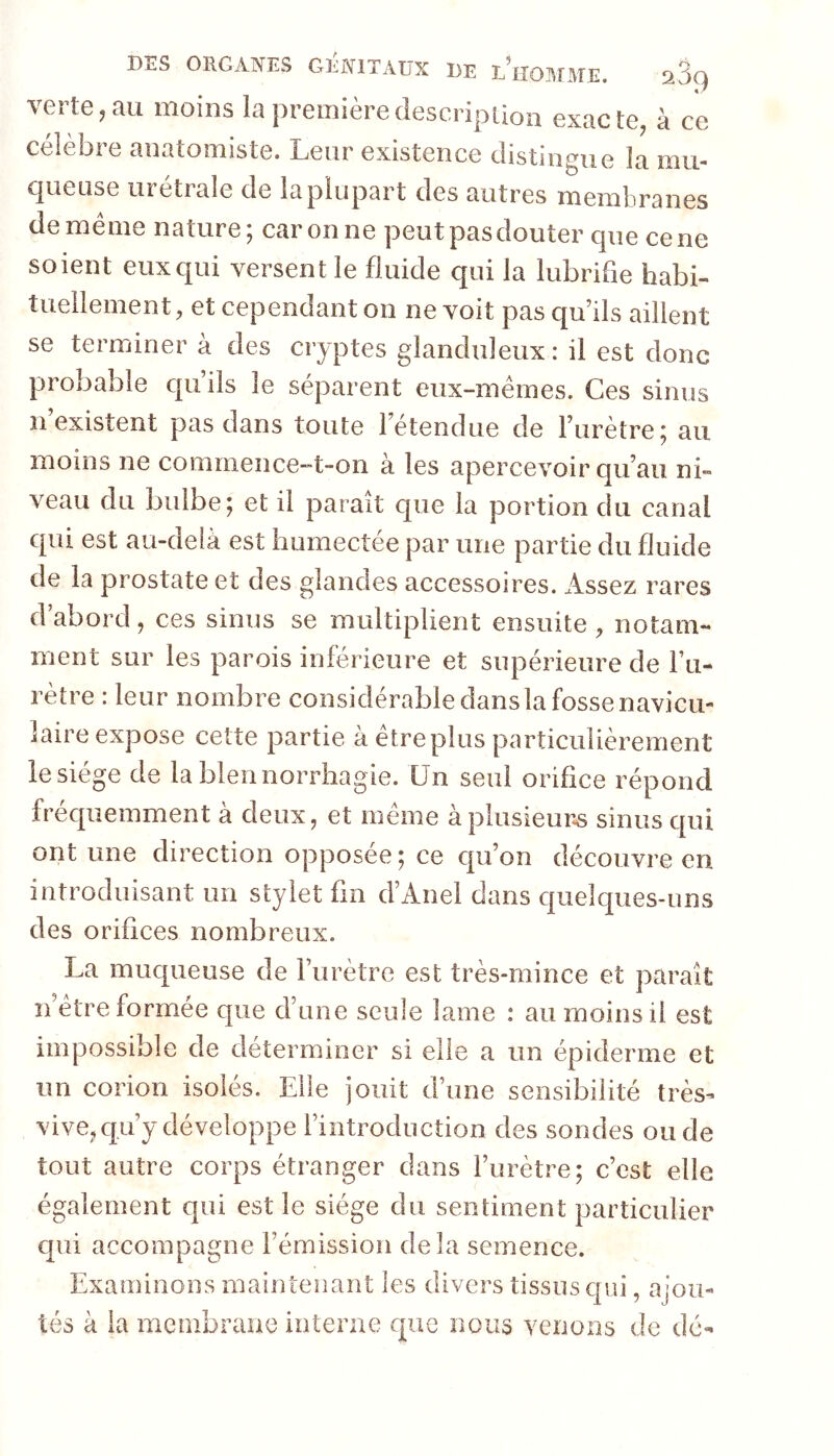 verte,au moins la premièredescripiion exacte, à ce célèbre anatomiste. Leur existence distingue la mu- cineuse urétrale de la plupart des autres membranes de meme nature; car on ne peut pas douter cpie ce ne soient eux qui versent le fluide qui la lubrifie habi- tuellement, et cependant on ne voit pas qu’ils aillent se terminera des cryptes glanduleux : il est donc probable qu’ils le séparent eiix-mérnes. Ces sinus n existent pas dans toute l’étendue de l’urètre; au moins ne commence-t-on à les apercevoir qu’au ni- veau du bulbe; et il paraît que la portion du canal qui est au-delà est humectée par une partie du fluide de la prostate et des glandes accessoires. Assez rares d’abord, ces sinus se multiplient ensuite, notam- ment sur les parois inférieure et supérieure de Fu- rètre : leur nombre considérable dans la fosse navicu- laire expose cette partie à être plus particulièrement le siège de la blennorrhagie. Un seul orifice répond frécpiemment à deux, et même à plusieurs sinus c[ui ont une direction opposée ; ce cpi’on découvre en introduisant un stylet fin d’Anel dans c|ueîc|ues-uns des orifices nombreux. La mucpieuse de Furètre est très-mince et paraît n’être formée que d’une seule lame : au moins il est impossible de déterminer si elle a un épiderme et un corion isolés. Elle jouit d’une sensibilité très- vive, c|.u’y développe l’introduction des sondes onde tout autre corps étranger dans Furètre; c’est elle également qui est le siège du sentiment particulier c[ui accompagne l’émission delà semence. Examinons maintenant les divers tissus qui, ajou- tés à la membrane interne que nous venons de dé-