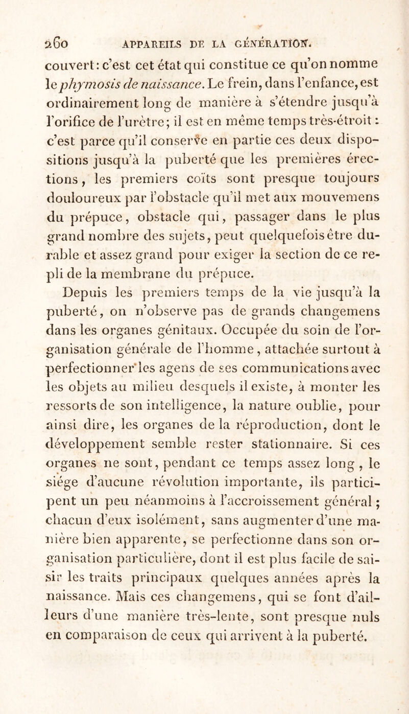 couvert: c’est cet état qui constitue ce qu’on nomme lephymosis de naissance. Le frein, dans l’enfance, est ordinairement long de manière à s’étendre jusqu a l’orifice de l’urètre ; il est en meme temps très-étroit : c’est parce qu’il conser%^e en partie ces deux dispo- sitions jusqu’à la puberté que les premières érec- tions , les premiers coïts sont presque toujours douloureux par l’obstacle qu’il met aux mouvemens du prépuce, obstacle qui, passager dans le plus grand nombre des sujets, peut quelc[uefoisêtre du- rable et assez grand pour exiger la section de ce re- pli de la membrane du prépuce. Depuis les premiers temps de la vie jusqu’à la puberté, on n’observe pas de grands changemens dans les organes génitaux. Occupée du soin de l’or- ganisation générale de l’homme , attachée surtout à perfectionnerles agens de ses communications avec les objets au milieu desquels il existe, à monter les ressorts de son intelligence, la nature oublie, pour ainsi dire, les organes delà réproduction, dont le développement semble rester stationnaire. Si ces organes ne sont, pendant ce temps assez long , le siège d’aucune révolution importante, ils partiel- K peut un peu néanmoins à l’accroissement général ; chacun d’eux isolément, sans augmenter d’une ma- nière bien apparente, se perfectionne dans son or- ganisation particulière, dont il est plus facile de sai- sir les traits principaux quelques années après la naissance. Mais ces changemens, qui se font d’ail- leurs d’une manière très-lente, sont presque nuis en comparaison de ceux qui arrivent à la puberté.