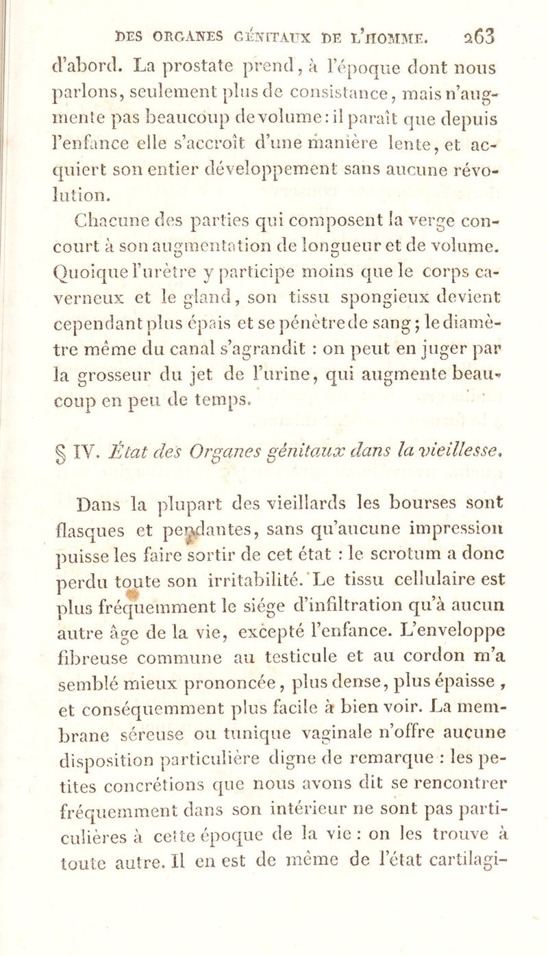 cFabord. La prostate prend, à Fépoque dont nous parlons, seulement plus de consistance, mais n’aug- mente pas beaucoup de volume: il parait que depuis Fenflince elle s’accroît d’une manière lente, et ac- quiert son entier développement sans aucune révo- lution. Chacune des parties qui composent la verge con- court à son aiu^mentation de loimueur et de volume. Quoique l’urèîre y participe moins que le corps ca- verneux et le gland, son tissu spongieux devient cependant plus épais et se pénètre de sang ; le diamè- tre meme du canal s’agrandit : on peut en juger par la grosseur du jet de Furine, qui augmente beau- coup en peu de temps. Q IV. État des OraaJies génitaux dans la vieillesse. Dans la plupart des vieillards les bourses sont flasques et perlantes, sans qu’aucune impression puisse les faire sortir de cet état : le scrotum a donc nerdii toute son irritabilité. Le tissu cellulaire est plus frécpiemment le siège d’infiltration qu à aucun autre âge de la vie, excepté l’enfance. L’enveloppe fibreuse commune au testicule et au cordon m’a semblé mieux prononcée, plus dense, plus épaisse , et conséquemment plus facile à bien voir. La mem- brane séreuse ou tunique vaginale n’offre aucune disposition particulière digne de remarque : les pe- tites concrétions que nous avons dit se rencontrer fréc|uemment dans son intérieur ne sont pas parti- culières à ceîte époque de la vie : on les trouve à toute autre. Il en est de même de l’état cartilagi-