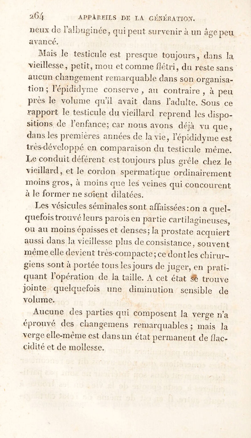 lieux de Falbuginéej avancé. qui peut survenir à un âge peu Mais le testicule est presque toujours, dans la vieillesse, petit, mou et comme flétri, du reste sans aucun changement remarquable dans son organisa- tion ; lepididyme conserve , au contraire , à peu près le volume qu il avait dans l’adulte. Sous ce rapport le testicule du vieillard reprend les dispo- sitions de l’enfance; car nous avons déjà vu que, dans les premières années de la vie, l’épididyme est très-développé en comparaison du testicule meme. Le conduit déférent est toujours plus grêle chez le vieillard, et le cordon spermatique ordinairement moins gros, à moins que les veines qui concourent à le fo rmer ne soient dilatées. Les vésicules séminales sont affaissées:on a quel- quefois trouvé leurs parois en partie cartilagineuses, ou au moins épaisses et denses; la prostate acquiert aussi dans la vieillesse plus de consistance, souvent meme elle devient très-compacte; ce dontles chirur- giens sont à ])ortée tous les jours de juger, en prati- quant l’opération de la taille. A cet état trouve jointe quelquefois une diminution sensible de volume. Aucune des parties qui composent la verge n’a éprouvé des changeraens remarquables; mais la verge elle-même est dans un état permanent de flac- cidité et de mollesse.
