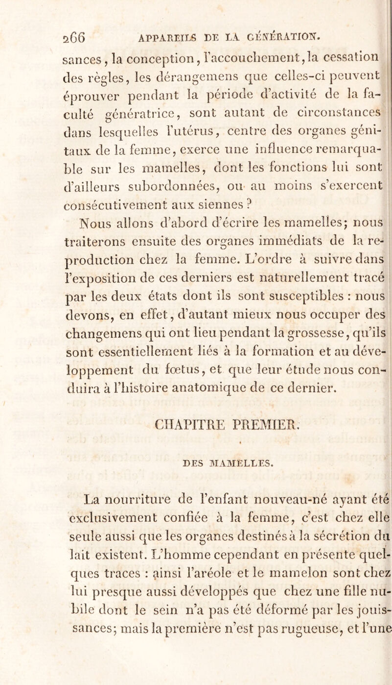 sances, la conception, raccouclieinent,la cessation des règles, les dérangemens que celles-ci peuvent éprouver pendant la période d’activité de la fa- culté génératrice, sont autant de circonstances dans lesquelles Tutérus, centre des organes géni- taux de la femme, exerce une influence remarqua- ble sur les mamelles, dont les fonctions lui sont d’ailleurs subordonnées, ou au moins s’exercent consécutivement aux siennes ? Nous allons d’abord d’écrire les mamelles; nous traiterons ensuite des organes immédiats de la re- production chez la femme. L’ordre à suivre dans l’exposition de ces derniers est naturellement tracé par les deux états dont ils sont susceptibles : nous devons, en effet, d’autant mieux nous occuper des changemens qui ont lieu pendant la grossesse, qu’ils sont essentiellement liés à la formation et au déve- loppement du fœtus, et que leur étude nous con- duira à l’iiistoire anatomique de ce dernier. CHAPITRE PREMIER. « DES MAMELLES. La nourriture de l’enfant nouveau-né ayant été exclusivement confiée à la femme, c’est chez elle seule aussi que les organes destinés à la sécrétion du lait existent. L’homme cependant en présente quel- ques traces : ainsi l’aréole et le mamelon sont chez lui presque aussi développés que chez une filie nu- bile dont le sein n’a pas été déformé par les jouis- sances; mais la première n’est pas rugueuse, et l’une