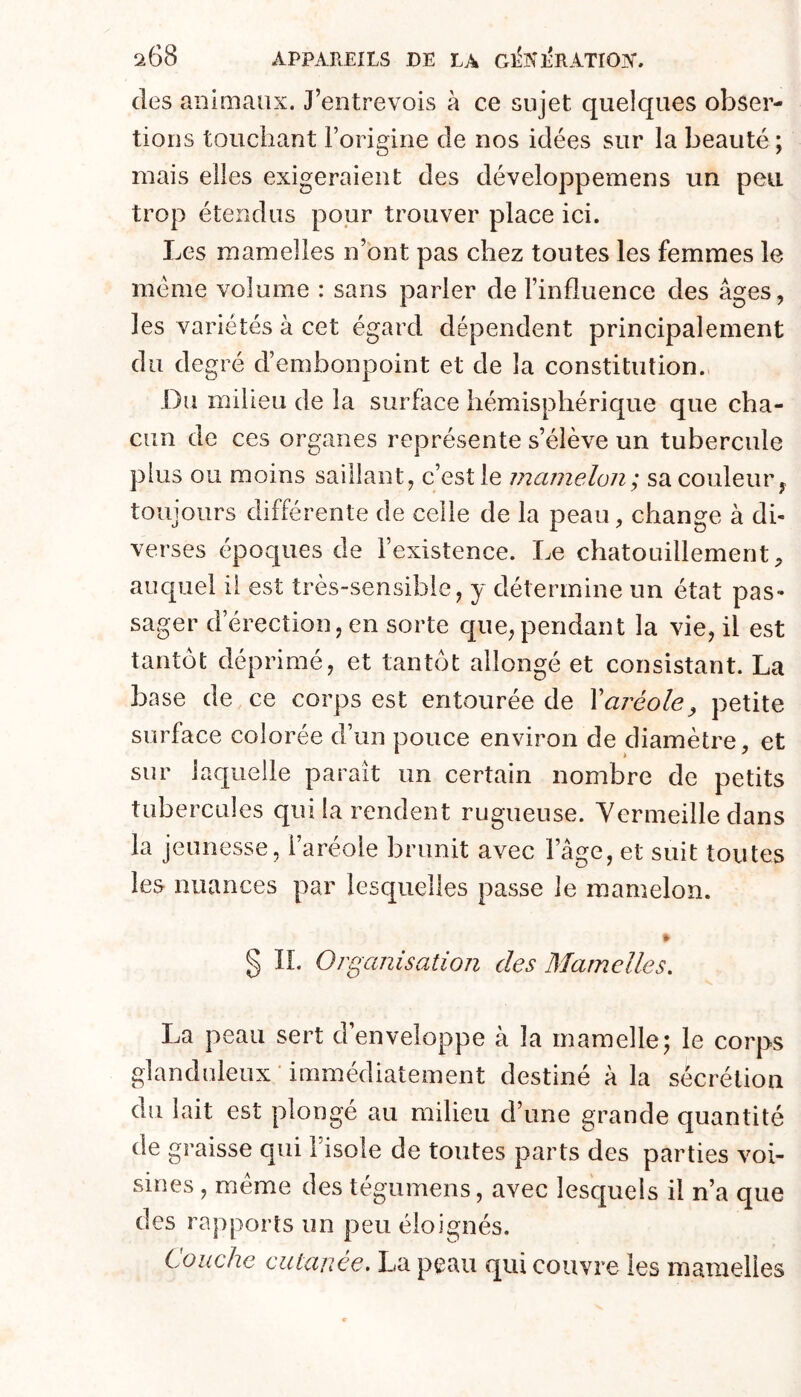 des animaux. J’entrevois à ce sujet quelques obser- tioiis touchant l’origine de nos idées sur la beauté ; mais elles exigeraient des développemens un peu trop étendus pour trouver place ici. Les mamelles n’bnt pas chez toutes les femmes le meme volume : sans parler de l’influence des âges, les variétés à cet égard dépendent principalement du degré d’embonpoint et de la constitution. Du milieu de la surface hémisphérique que cha- cun de ces organes représente s’élève un tubercule plus ou moins saillant, c’est le mamelon; sa couleur ^ toujours différente de celle de la peau, change à dh verses époques de l’existence. Le chatouillement, auquel il est très-sensible, y détermine un état pas- sager d’érection, en sorte c[ue,pendant la vie, il est tantôt déprimé, et tantôt allongé et consistant. La base de ce corps est entourée de \aréole^ petite surface colorée d’un pouce environ de diamètre, et sur laquelle paraît un certain nombre de petits tubercules qui la rendent rugueuse. Yermeille dans la jeunesse, l’aréole brunit avec l’âfife, et suit toutes les nuances par lesquelles passe le mamelon. % § IL Organisation des Mamelles. La peau sert d’enveloppe à la mamelle; le corps glanduleux immédiatement destiné à la sécrétion du lait est plongé au milieu d’une grande quantité de graisse qui l’isole de toutes parts des parties voi- sines , meme des tégumens, avec lesquels il n’a que des rapports un peu éloignés. Louche cutanée. La peau qui couvre les mamelles
