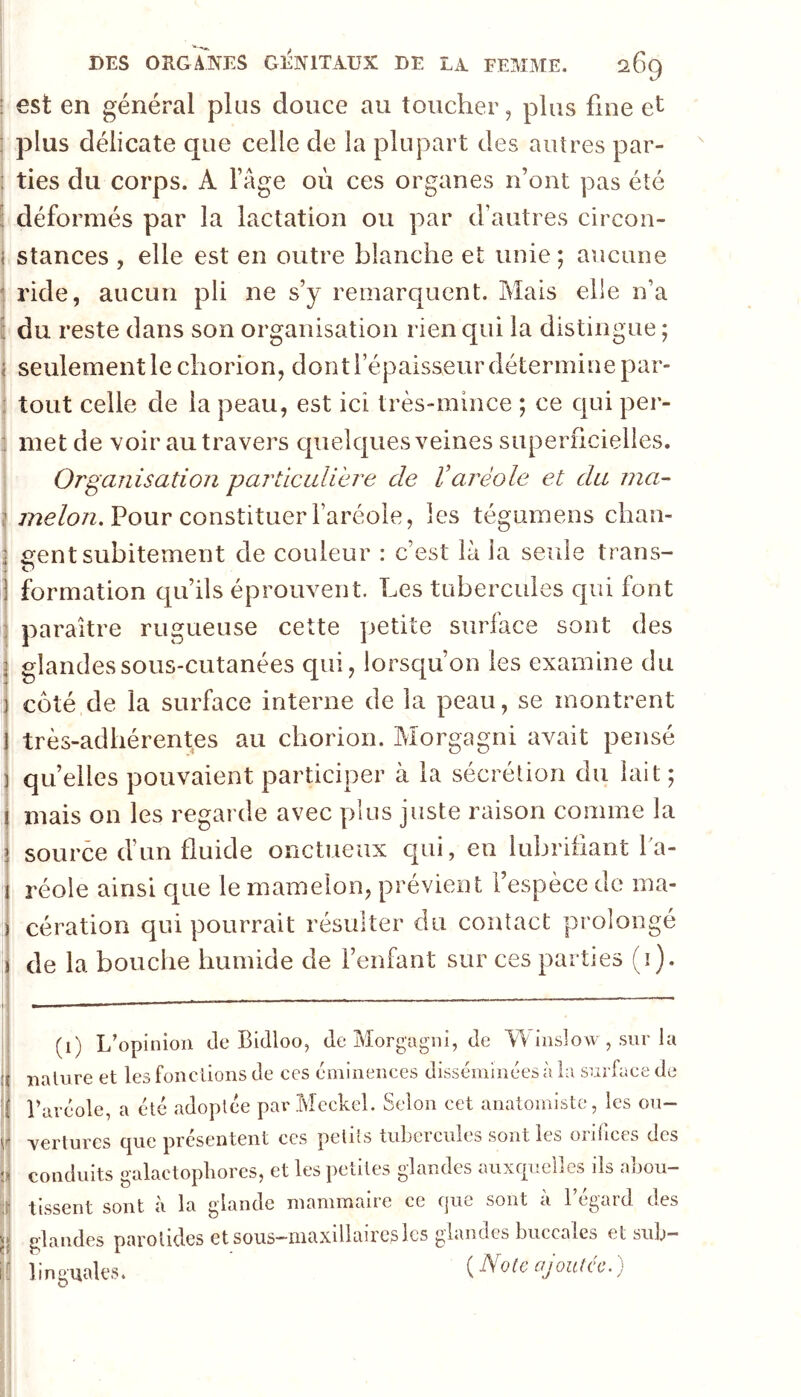 I ; est en général plus douce au toucher, plus fine et j plus délicate que celle de la plupart des autres par- : ties du corps. A l’age où ces organes n’ont pas été : déformés par la lactation ou par d’autres circon- i stances , elle est en outre blanche et unie; aucune j ride, aucun pli ne s’y remarquent. Mais elle n’a i du reste dans son organisation rien qui la distingue ; < seulement le chorion, dont l’épaisseur détermine par» ; tout celle de la peau, est ici très»mince ; ce qui per- I 4 j i 1 j 1 ! 1 i 1! \ met de voir au travers quelques veines superficielles. Organisation particulière de l’aréole et du ma- Pour constituer l’aréole, les tégumens chan- irent subitement de couleur : c’est là la seule trans- formation qu’ils éprouvent. Les tubercules qui font paraître rugueuse cette petite surface sont des glandes sous-cutanées qui, lorsqu’on les examine du côté de la surface interne de la peau, se montrent très-adhérentes au chorion. Morgagni avait pensé quelles pouvaient participer à la sécrétion du lait ; mais on les regarde avec plus juste raison comme la source d’un fluide onctueux qui, en lubrifiant fa- réole ainsi que le mamelon, prévient l’espèce de ma- cération qui pourrait résulter du contact prolongé de la bouche humide de fenfant sur ces parties (i). (i) L’opinion de Bidloo, de Morgagni, de LL inslow , sur la nature et les fondions de ces éminences disséminées à la surface de l’aréole, a été adoptée parMeckel. Selon cet anatomiste, les ou- vertures que présentent ces petits tubercules sont les orifices des conduits galactopliores, et les petites glandes auxquelles ils abou- tissent sont à la glande mammaire ce (jue sont a 1 cgaid des glandes parotides et sous—maxillaires les glandes buccales et sub- linguales. {Notcajoulcc:)
