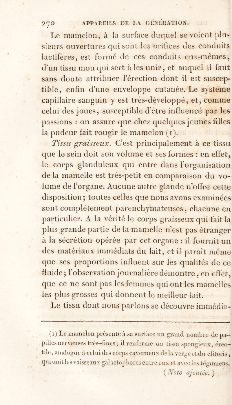 Le mamelon, à la surface duquel se voient plu- sieurs ouvertures qui sont les orifices des conduits lactifères, est formé de ces conduits eux-mémes, d’un tissu mou c|ui sert à les unir, et auquel il faut sans doute attribuer l’érection dont il est suscep- tible, enfin d’une enveloppe cutanée. Le système capillaire sanguin y est très-développé, et, comme celui des joues, susceptible d’étre influencé par les passions : on assure que chez quelques jeunes filles la pudeur fait rougir le mamelon (i). Tissu graisseux. C’est principalement à ce tissu c[ue le sein doit son volume et ses formes : en effet, le corps glanduleux qui entre dans l’organisation de la mamelle est très-petit en comparaison du vo- lume de l’organe. Aucune autre glande n’offre cette disposition ; toutes celles que nous avons examinées sont complètement parenchymateuses, chacune en particulier. A la vérité le corps graisseux qui fait la plus.grande partie de la mamelle n’est pas étranger à la sécrétion opérée par cet organe : il fournit un des matériaux immédiats du lait, et il paraît même que ses proportions influent sur les qualités de ce fluide; l’observation journalière démontre, en effet, que ce ne sont pas les femmes qui ont les mamelles les plus grosses cjui donnent le meilleur lait. Le tissu dont nous parlons se découvre immédia- (i) Le mamelon présente a sa surface un grand nombre de pa- pilles nerveuses très-fmes ; il renferme un tissu spongieux, érec- tile, analogue à celui des corps caverneux delà verge et du clitoris tpii unit les vaisseaux gai actopb ores entre eux et avec les téguraens, {_NoIq ajoutée.)