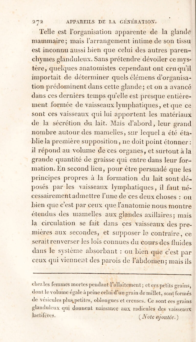 Telle est l’organisation apparente de la glande mammaire; mais l’arrangement intime de son tissu est inconnu aussi bien que celui des autres paren- chymes glanduleux. Sans prétendre dévoiler ce mys- tère, quelques anatomistes cependant ont cru qu’il importait de déterminer quels élémens d’organisa- tion prédominent dans cette glande; et on a avancé dans ces derniers temps quelle est presque entière- ment formée de vaisseaux lymphaticjues, et que ce sont ces vaisseaux qui lui apportent les matériaux de la sécrétion du lait. Mais d’abord, leur arand nombre autour des mamelles, sur lequel a été éta- blie la première supposition, ne doit point étonner : il répond au volume de ces organes, et surtout à la grande quantité de graisse qui entre dans leur for- mation. En second lieu, pour être persuadé que les principes propres à la formation du lait sont dé- posés paries vaisseaux lymphatiques, il faut né- cessairement admettre l’une de ces deux choses : ou bien que c est par ceux que l’anatomie nous montre étendus des mamelles aux glandes axillaires; mais la circulation se fait dans ces vaisseaux des pre- mières aux secondes, et supposer le contraire, ce serait renverser les lois connues du cours des fluides dans le système absorbant : ou bien que c’est par ceux qui viennent des parois de l’abdomen ; mais ils chez les ferames mortes pendant l’allaitement; et ces petits grains, dont le volume égalé à peine celui d’un grain de millet, sont formés de vésicules plus.pelites, oblongues et creuses. Ce sont ces grains glanduleux cpii donnent naissance aux radicules des Aaisseaiix laclifères. ^ ]\otc ajoutée. )