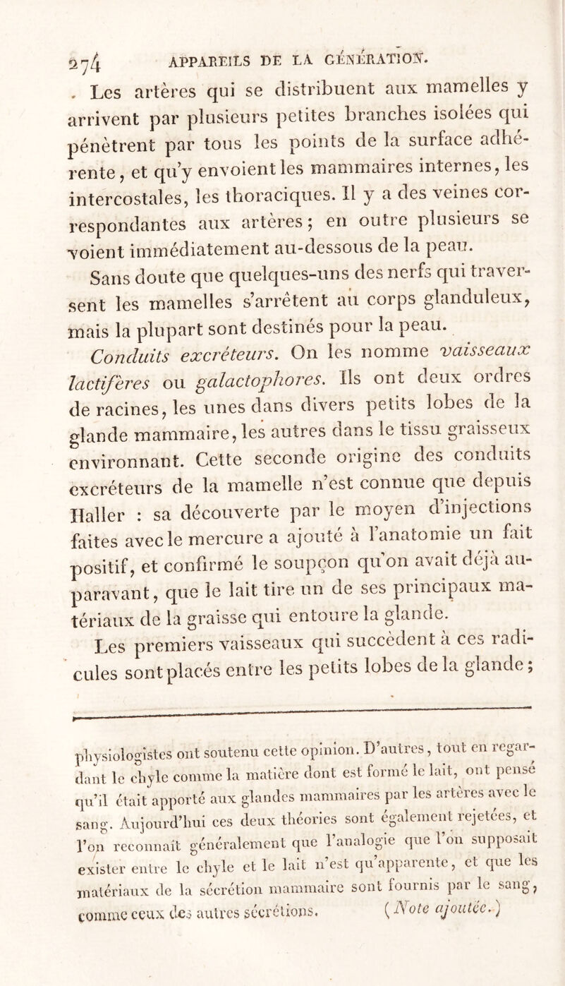 . Les artères qui se distribuent aux mamelles y arrivent par plusieurs petites branches isolées qui pénètrent par tous les points de la surface adhé- rente ^ et qu^y envoient les mammaires internes j les intercostales, les thoraciques. Il y a des veines cor- respondantes aux artères; en outre plusieurs se voient immédiatement au-dessous de la peau. Sans doute que quelques-uns des nerfs qui traver- sent les mamelles s’arrêtent au corps glanduleux, mais la plupart sont destinés pour la peau. Conduits exci'éteuvs. On les nomme vciisseciux lactifères ou galactophores. Ils ont deux ordres de racines, les unes dans divers petns lobes de la glande mammaire, les autres dans le tissu graisseux environnant. Cette seconde origine des conduits excréteurs de la mamelle n’est connue que depuis Haller : sa découverte par le moyen d’injections faites avec le mercure a ajouté à Fanatomie un fait positif, et confirmé le soupçon qu on avait déjà au- paravant, que le lait tire un de ses principaux ma- tériaux de la graisse qui entoure la glande. Les premiers vaisseaux qui succèdent a ces ladi- CLiles sont placés entre les petits lobes delà glande; pliysiologistes ont soutenu cette opinion. D’autres, tout en regar- dant le chyle comme la matière dont est formé le lait, ont pensé qu’il était apporté aux glandes mammaires par les artères avec le sang. Aujourd’hui ces deux théories sont également rejetées, et l’on reconnaît généralement cpie l’analogie que l’on supposait exister entre le chyle et le lait n’est qu’apparente, et que les matériaux de la sécrétion mammaire sont fournis par le sang, comme ceux des auU’cs sécrélions. ( Note ajoutée, )