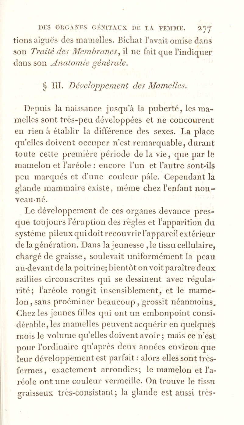 tions algues des mamelles. Bichat l’avait omise dans son Traité des Membranes^ il ne fait que l’indiquer dans son Anatomie générale. § lll. Déi^elopjjement des Mamelles. Depuis la naissance jusqu’à la puberté, les ma- melles sont très-peu développées et ne concourent en rien à établir la différence des sexes. La place quelles doivent occuper n’est remarquable, durant toute cette première période de la vie, que par le mamelon et l’aréole : encore l’un et l’autre sont-ils peu marqués et d’une couleur pâle. Cependant la glande mammaire existe, meme chez l’enfant nou- veau-né. Le développement de ces organes devance pres- que toujours l’éruption des règles et l’apparition du système pileux qui doit recouvrir l’appareil extérieur delà génération. Dans la jeunesse ,1e tissu cellulaire, chargé de graisse, soulevait uniformément la peau au-devant de la poitrine; bientôt on voit paraître deux saillies circonscrites c[ui se dessinent avec régula- rité; l’aréole rougit insensiblement, et le mame- lon, sans proéminer beaucoup, grossit néanmoins. Chez les jeunes filles qui ont un embonpoint consi- dérable, les mamelles peuvent acquérir en quelques mois le volume quelles doivent avoir ; mais ce n’est pour l’ordinaire qii’après deux années environ que leur développement est parfait : alors elles sont très- fermes, exactement arrondies; le mamelon et l’a- réole ont une couleur vermeille. On trouve le tissu graisseux très-consistant; la glande est aussi très-