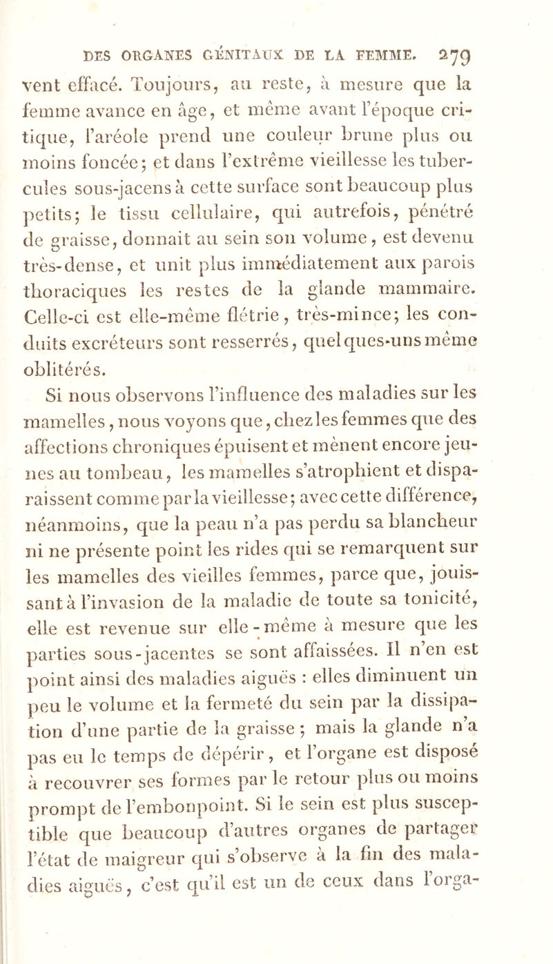 vent effacé. Toujours, au reste, à mesure que la femme avance en âge, et même avant l’époque cri- tique, l’aréole prend une couleur brune pins ou moins foncée; et dans l’extrême vieillesse les tuber- cules sous-jacensà cette surface sont beaucoup plus petits; le tissu cellulaire, qui autrefois, pénétré de graisse, donnait au sein son volume, est devenu très-dense, et unit plus imn^édiatement aux parois thoraciques les restes de la glande mammaire. Celle-ci est elle-même flétrie, très-mince; les con- duits excréteurs sont resserrés, cpielcpesmnsmême oblitérés. Si nous observons l’influence des maladies sur les mamelles, nous voyons que, chez les femmes que des affections chroniques épuisent et mènent encore jeu- nes au tombeau, les mamelles s’atrophient et dispa- raissent comme parla vieillesse; avec cette différence, néanmoins, que la peau n’a pas perdu sa blancheur ni ne présente point les rides c[iii se remarquent sur les mamelles des vieilles femmes, parce que, jouis- sant à l’invasion de la maladie de toute sa tonicité, elle est revenue sur elle-même a mesure que les • parties sous-jacentes se sont affaissées. Il n en est point ainsi des maladies aigues : elles diminuent un ])eu le volume et la fermeté du sein par la dissipa- tion d’une partie de la graisse ; mais la glande n’a pas eu le temps de dépérir, et l’organe est disposé à recouvrer ses formes par le retour plus ou moins prompt de l’embonpoint. Si le sein est plus suscep- tible que beaucoup d’autres organes de partager l’état de maigreur cpii s observe a la fin des mala- dies aiguës, c’est qu’d est un de ceux dans loiga-