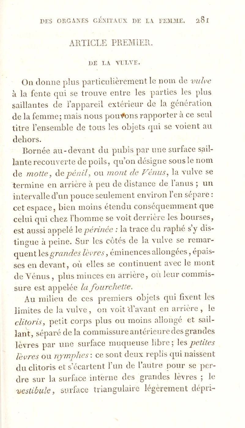 AllTiGLE PREMIER. DE LA VULVE. On donne plus particulièrement le nom de vuh’e à la fente qui se trouve entre les parties les plus saillantes de l’appareil extérieur de la génération de la femme; mais nous poufons rapporter à ce seul titre l’ensemble de tous les objets qui se voient au dehors. Bornée au-devant du pubis par une surface sail- lante recouverte de poils ^ qu’on désigne sous le nom de motte do.pénil^ ou mont de T^énus^ la vulve se termine en arrière à peu de distance de l’anus ; un intervalle d’un pouce seulement environ l’en sépare : cet espace, bien moins étendu conséc|uemment que celui qui chez l’homme se voit derrière les bourses, est aussi appelé le yérinée : la trace du raphé s’y dis- tingue à Dcine. Sur les cotes de la vulve se remar- D 1 quent \es grandes lèvres, éminences allongées, épais- ses en devant, où elles se continuent avec le mont de Yénus , plus minces en arrière, ou leur commis- sure est appelée la fourchette. Au milieu de ces premiers objets c|ui fixent les limites de la vulve , on voit ‘d’avant en arrière , le clitoris, petit corps plus ou moins allongé et sail- lant, séparé de la commissure antérieure des grandes lèvres par une surhice muqueuse libre ; les petites lèvres ou nymiphes : ce sont deux replis qui naissent du clitoris et s’écartent l’un de l’autre pour se per- dre sur la surface interne des grandes lèvres ; le vestibule, surface triangulaire légèrement dépri-