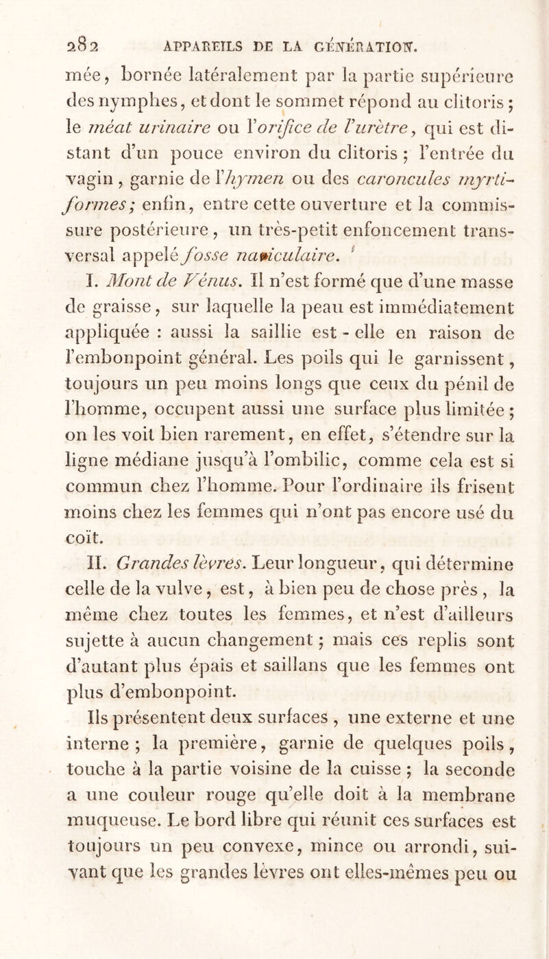 mée, bornée latéralement par la partie supérieure des nymphes, et dont le sommet répond au clitoris ; le méat urinaire ou \orifice de Vurètre y qui est di- stant d’un pouce environ du clitoris ; l’entrée du vagin , garnie de YJvymen ou des caroncules rnjrti-- formes; enfin, entre cette ouverture et la commis- sure postérieure, un très-petit enfoncement trans- versal appelé fosse namculaire. ^ I. Mont de Vénus, Il n’est formé que d’une masse de graisse, sur laquelle la peau est immédiatement appliquée : aussi la saillie est - elle en raison de l’embonpoint général. Les poils qui le garnissent, toujours un peu moins longs que ceux du pénil de l’homme, occupent aussi une surface plus limitée ; on les voit bien rarement, en effet, s’étendre sur la ligne médiane jusqu’à l’ombilic, comme cela est si commun chez l’homme. Pour l’ordinaire ils frisent moins chez les femmes qui n’ont pas encore usé du coït. IL Leur longueur, qui détermine celle de la vulve, est, à bien peu de chose près , la meme chez toutes les femmes, et n’est d’ailleurs sujette à aucun changement ; mais ces replis sont d’autant plus épais et saillans que les femmes ont plus d’embonpoint. Ils présentent deux surfaces , une externe et une interne; la première, garnie de quelques poils, touche à la partie voisine de la cuisse ; la seconde a une couleur rouge qu’elle doit à la membrane muqueuse. Le bord libre qui réunit ces surfaces est toujours un peu convexe, mince ou arrondi, sui- vant que les grandes lèvres ont elles-mêmes peu ou