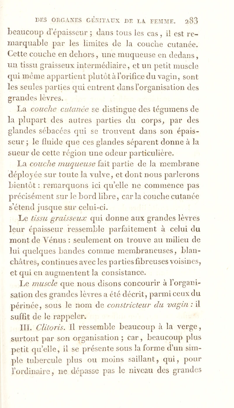 beaucoup d’épaisseur ; dans tous les cas , il est re- marquable par les limites de la couche cutanée. Cette couche en dehors, une muqueuse en dedans, un tissu graisseux intermédiaire, et un petit muscle c|ui même appartient plutôt àForifice du vagin, sont les seules parties qui entrent dans l’organisation des grandes lèvres. La couche cutanée se distingue des tégumens de la plupart des autres parties du corps, par des glandes sébacées qui se trouvent dans son épais- seur ; le fluide que ces glandes séparent donne à la sueur de cette région une odeur particulière. La couche muqueuse fait partie de la membrane déployée sur toute la vulve, et dont nous parlerons bientôt : remarquons ici c|u’elle ne commence pas précisément sur le bord libre, caria couche cutanée s’étend jusque sur celui-ci. Le tissu gixdsseux qui donne aux grandes lèvres leur épaisseur ressemble parfaitement à celui du mont de Vénus : seulement on trouve au milieu de lui quelques bandes comme membraneuses, blan- châtres, continues avec les parties fibreuses voisines, et qui en augmentent la consistance. Le muscle cjue nous disons concourir à l’organi- sation des grandes lèvres a été décrit, parmiceuxdu périnée, sous le nom de constricteur du vagin : il suffit de le rappeler. ÏIL Clitoris. Il ressemble beaucoup à la verge, surtout par son organisation ; car, beaucoup plus petit qu’elle, il se présente sous la forme d’un sim- ple tubercule plus ou moins saillant, qui, pour l’ordinaire, ne dépasse pas le niveau des grandes