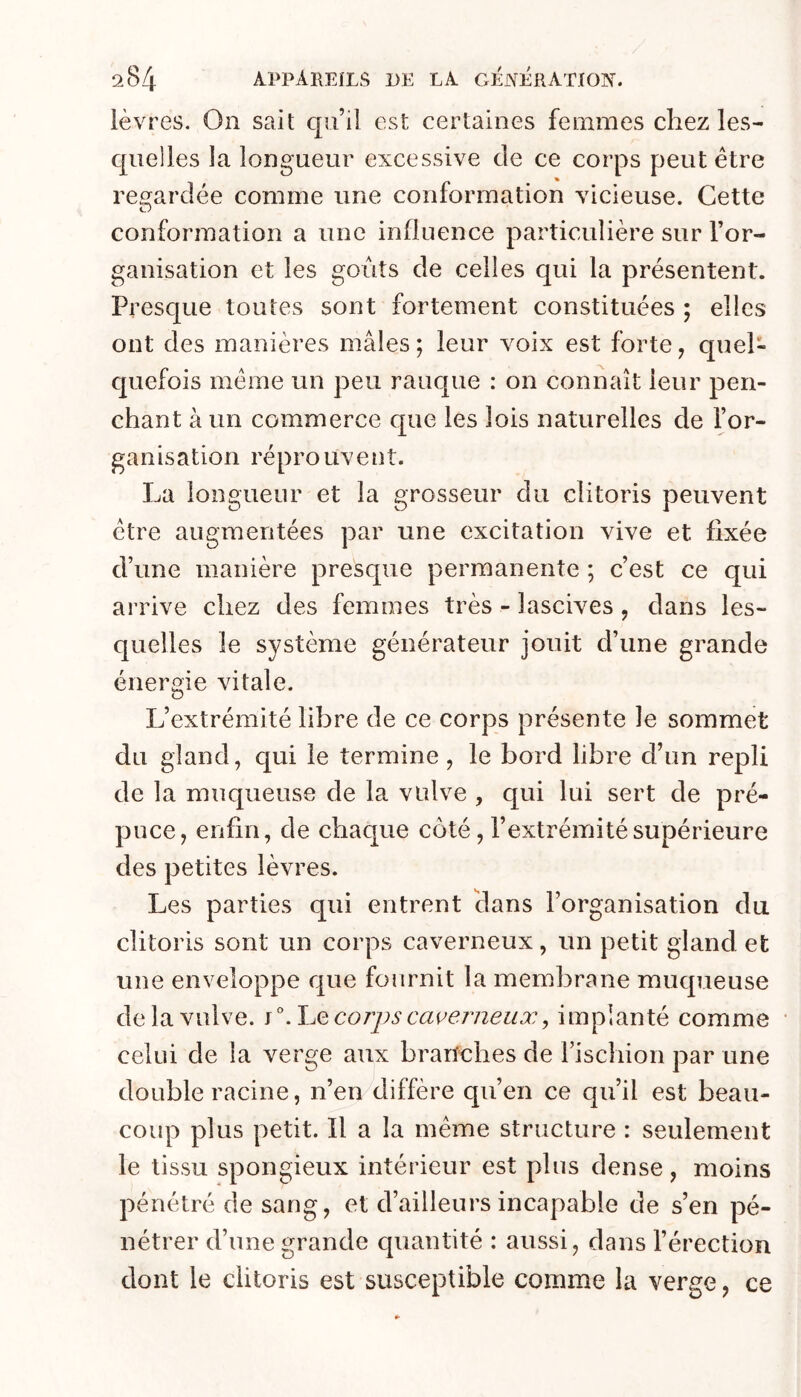 lèvres. On sait qu’il est certaines femmes chez les- quelles la longueur excessive de ce corps peut être regardée comme une conformation vicieuse. Cette O conformation a une influence particulière sur l’or- ganisation et les goûts de celles qui la présentent. Presque toutes sont fortement constituées ; elles ont des manières mâles ; leur voix est forte, quel- quefois même un peu rauque : on connaît leur pen- chant à un commerce que les lois naturelles de l’or- ganisation réprouvent. La longueur et la grosseur du clitoris peuvent être augmentées par une excitation vive et fixée d’une manière presque permanente ; c’est ce qui arrive chez des femmes très - lascives, dans les- quelles le système générateur jouit d’une grande énergie vitale. L’extrémité libre de ce corps présente le sommet du gland, qui le termine, le bord libre d’un repli de la muqueuse de la vulve , qui lui sert de pré- puce, enfin, de chaque côté, l’extrémité supérieure des petites lèvres. Les parties qui entrent Hans l’organisation du clitoris sont un corps caverneux, un petit gland et une enveloppe que fournit la mem.brane muqueuse de la vulve. jWjQ corps caverneux, implanté comme celui de la verge aux branches de l’ischion par une double racine, n’en diffère qu’en ce qu’il est beau- coup plus petit. Il a la même structure : seulement le tissu spongieux intérieur est plus dense, moins pénétré de sang, et d’ailleurs incapable de s’en pé- nétrer d’une grande quantité : aussi, dans l’érection dont le clitoris est susceptible comme la verge, ce