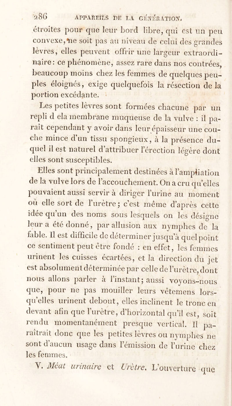 étroites pour cpie leur bord libre, qui est un peu convexe,*116 soit pas au niveau de celui des grandes lèvres, elles peuvent offrir une largeur extraordi- naire: ce phénomène, assez rare clans nos contrées, beaucoup moins chez les femmes de c[uelques peu- ples éloignés, exige quelquefois la résection de la portion excédante. Les petites lèvres sont formées chacune par un repli cl ela membrane muqueuse de la vulve : il pa- rait cependant y avoir dans leur épaisseur une cou- che mince cl un tissu spongieux, à la présence du- quel il est naturel d’attribuer l’érection légère dont elles sont susceptibles. Elles sont principalement destinées à l’ampliation de la vulve lors de l’accouchement. On a cru qu’elles pouvaient aussi servir a diriger l’urine au moment oii elle sort de l’urètre ^ c’est meme d’après cette idee qu un des noms sous lesquels on les désigne ! e e cl O n n é, par allusion aux nymphes de la fable. Il est difficile de déterminer jusc|u’à cpiel point ce sentiment peut etre fonde : en effet, les femmes urinent les cuisses écartées, et la direction du jet est absolument déterminée par celle de l’urètre, dont nous allons parler à l’instant; aussi voyons-nous que, pour ne pas mouiller leurs vêtemens lors- qu’elles urinent debout, elles inclinent le tronc en devant afin que l’urètre, d’horizontal qu’il est, soit rendu momentanément presque vertical. Il pa- raîtrait donc c[ue les petites lèvres ou nymphes ne sont d’aucun usage dans l’émission de l’iirine chez les femmes. Y. Méat urinaire et Urètre. L’ouverture que