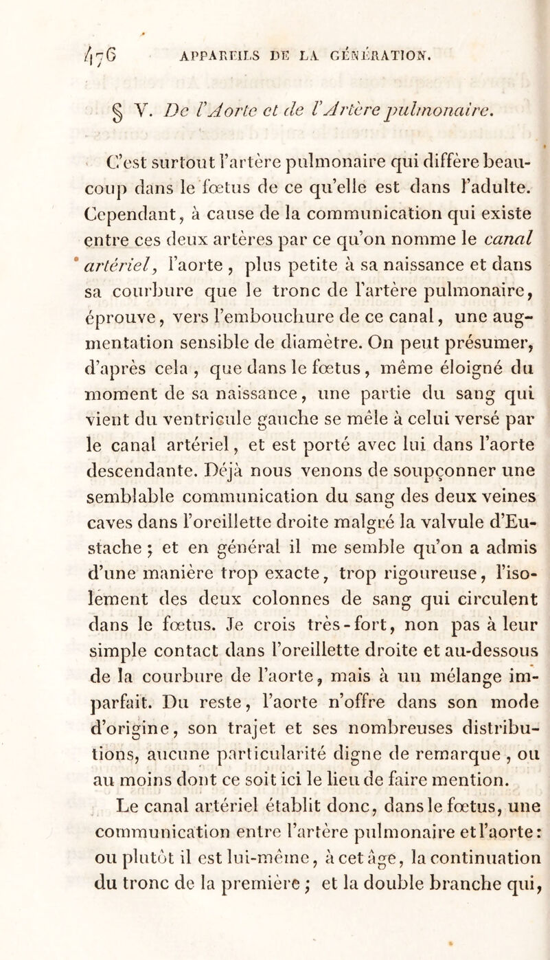 § V. De rA07^te et de Vyli'tere puhnonedre. ' C’est surtout l’artère pulmonaire qui diffère beau- coup dans le fœtus de ce qu’elle est dans l’adulte. Cependant, à cause de la communication qui existe entre ces deux artères par ce qu’on nomme le canal * artériel y l’aorte , plus petite à sa naissance et dans sa courbure que le tronc de l’artère pulmonaire, éprouve, vers remboucliure de ce canal, une aug- mentation sensible de diamètre. On peut présumer, d’après cela, que dans le fœtus, même éloigné du moment de sa naissance, une partie du sang qui vient du ventricule gauche se mêle à celui versé par le canal artériel, et est porté avec lui dans l’aorte descendante. Déjà nous venons de soupçonner une semblable communication du sang des deux veines caves dans l’oreillette droite malgré la valvule d’Eu- stache ; et en général il me semble qu’on a admis d’une manière trop exacte, trop rigoureuse, l’iso- lement des deux colonnes de sang qui circulent dans le fœtus. Je crois très-fort, non pas à leur simple contact dans l’oreillette droite et au-dessous de la courbure de l’aorte, mais à un mélange im- parfait. Du reste, l’aorte n’offre dans son mode d’origine, son trajet et ses nombreuses distribu- tions, aucune particularité digne de remarque , ou au moins dont ce soit ici le lieu de faire mention. Le canal artériel établit donc, dans le fœtus, une communication entre l’artère pvdmonaire et l’aorte: ou plutôt il est lui-même, à cet âge, la continuation du tronc de la première \ et la double branche qui.