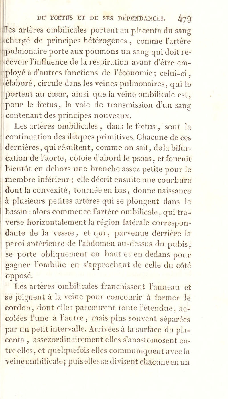 lies artères ombilicales portent au placenta du sang chargé de principes hétérogènes , comme l’artère ijpiilmonaire porte aux poumons un sang qui doit re- cevoir l’influence de la respiration avant d’étre em- ployé à d’autres fonctions de l’économie; celui-ci, 'élaboré, circule dans les veines pulmonaires, qui le I portent au cœur, ainsi que la veine ombilicale est, j pour le fœtus, la voie de transmission d’un sang ; contenant des principes nouveaux. I Les artères ombilicales , dans le fœtus , sont la I continuation des iliacjues primitives. Chacune de ces j dernières, qui résultent, comme on sait, delabifur- i cation de l’aorte, côtoie d’abord le psoas, et fournit ^ bientôt en dehors une branche assez petite pour le j membre inférieur ; elle décrit ensuite une courbure : dont la convexité, tournée en bas, donne naissance a plusieurs petites artères qui se plongent dans le bassin : alors commence l’artère ombilicale, qui tra- verse horizontalement la région latérale correspon- dante de la vessie, et qui, parvenue derrière la paroi antérieure de l’abdomen au-dessus du pubis, se porte obliquement en haut et en dedans pour gagner l’ombilic en s’approchant de celle du côté opposé. Les artères ombilicales franchissent Fanneau et se joignent à la veine pour concourir à former le cordon, dont elles parcourent toute l’étendue, ac- colées l’une à l’autre, mais plus souvent séparées par un petit intervalle. Arrivées à la surface du pla- centa , assezordinairement elles s’anastomosent en- tre elles, et quelquefois elles communiquent avec la veine ombilicale; puis elles se divisent cbaciinecn un