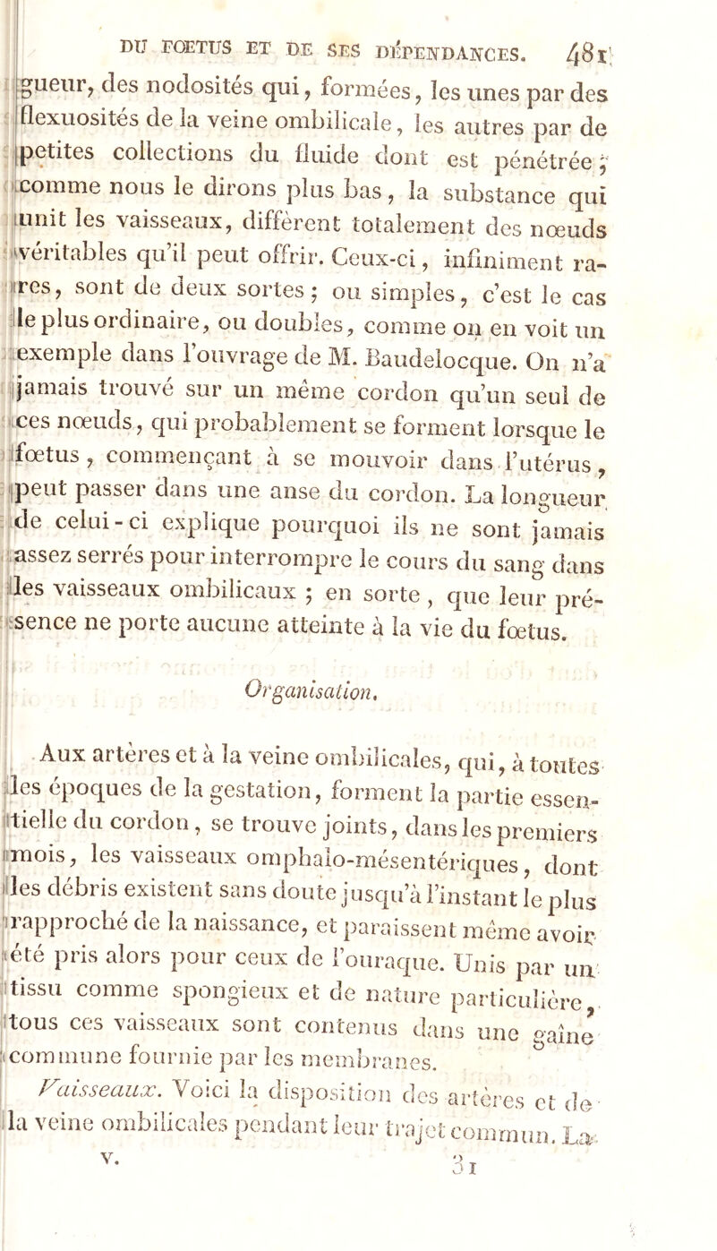 :gueiir^ des nodosités qui^ formées, les unes par des flexuosités de la veine omljilicale ^ les autres par de .petites collections du fluide dont est pénétrée ^ •^comme nous le dirons plus bas, la substance qui mnit les vaisseaux, diffèrent totalement des nœuds ‘.^véritables qu’il peut offrir. Ceux-ci, infiniment ra- lires, sont de deux sortes; ou simples, c’est le cas de plus ordinaire, ou doubles, comme on en voit un jtexemple dans 1 ouvrage de M. Baudelocque. On n’a t ;jjamais tiouve sur un meme cordon qu’un seul de ices nœuds, qui probablement se forment lorsque le )|ifœtus , commençant a sc mouvoir clans l^utcrus, iipeut passer clans une anse du cordon. La longueur de celui-ci explique pourquoi ils ne sont jamais aassez serrés pour interrompre le cours du sang dans lies vaisseaux ombilicaux 5 en sorte , cpie leur pré- fsence ne porte aucune atteinte à la vie du fœtus. Organisation. Aux artères et à la veine ombilicales, qui, à toutes des épociues de la gestation, forment la partie essen- iltielle du cordon, se trouve joints, dans les premiers , les vaisseaux onipbaio-mesentericiues, dont ides débris existent sans doute jusqu’à l’instant le plus jirapproché de la naissance, et paraissent mémo avoir [(été pris alors pour ceux de l’ouraque. Unis par un itissu comme spongieux et de nature particulière itous ces vaisseaux sont contenus dans une «aine iicominune fournie par les membranes. l^uisscciiix. Voici la disposition des artères et de da veine ombilicales pondant leur trajet commun. La. ') 3 î V,