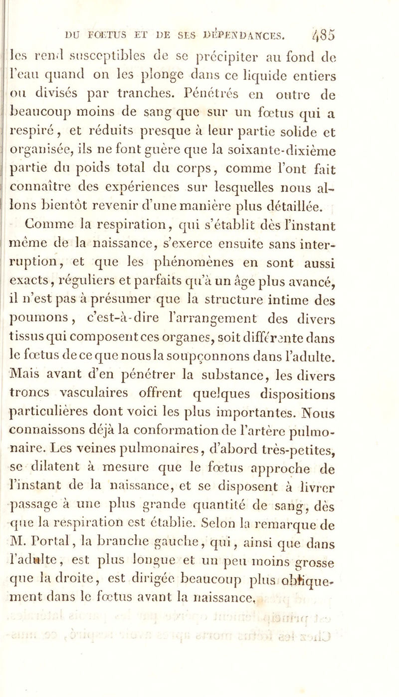 les ren.l susceptibles de se précipiter au fond de beau quand on les plonge dans ce liquide entiers ou divisés par tranches. Pénétrés en outre de ! beaucoup moins de sang que sur un fœtus cjui a ; respiré, et réduits presque à leur partie solide et : organisée, ils ne font guère que la soixante-dixième I partie du poids total du corps, comme Font foit t connaître des expériences sur lesquelles nous al- I Ions bientôt revenir d’une manière plus détaillée. Comme la respiration, cpii s’établit dès l’instant meme de la naissance, s’exerce ensuite sans inter- ruption, et que les phénomènes en sont aussi exacts, réguliers et parfaits cpi’à un âge plus avancé, il n’est pas à présumer que la structure intime des poumons, c’est-à-dire l’arrangement des divers tissus qui composent ces organes, soit différante dans le fœtus de ce que nous la soupçonnons dans l’adulte. Mais avant d’en pénétrer la substance, les divers troncs vasculaires offrent quelques dispositions particulières dont voici les plus importantes. Nous connaissons déjà la conformation de l’artère pulmo- naire. Les veines pulmonaires, d’abord très-petites, se dilatent à mesure que le fœtus approche de l’instant de la naissance, et se disposent à livrer passage à une plus grande quantité de sang, dès que la respiration est établie. Selon la remarque de M. Portai, la branche gauche, qui, ainsi que dans l’adulte, est plus longue et un peu moins grosse que la droite, est dirigée beaucoup plus obhque- ment dans le fœtus avant la naissance,