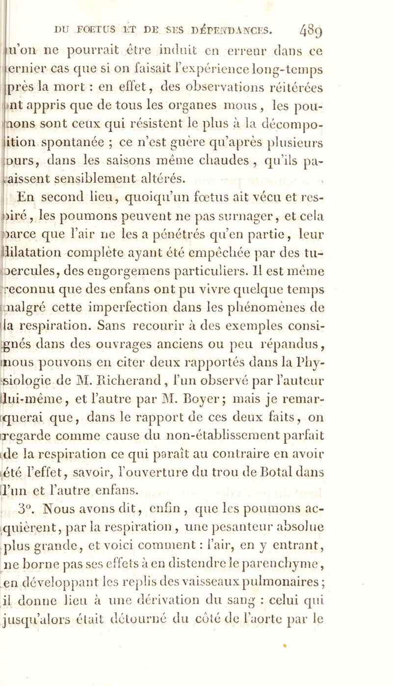 ii’oii ne pourrait être induit en erreur dans ce ernier cas que si on faisait l’expérience long*>tcinps près la mort : en effet, des observations réitérées ■nt appris que de tous les organes mous , les pou- nons sont ceux qui résistent le plus à la décornpo- ition spontanée ; ce n’est guère qu’après plusieurs ours, dans les saisons même chaudes, qu’ils pa- L’aissent sensiblement altérés. En second lieu, quoiqu’un fœtus ait vécu et res- oiré, les poumons peuvent ne pas surnager, et cela !!)arce que l’air ne les a pénétrés qu’en partie, leur dilatation complète ayant été empêchée par des tu- oercules, des engorgemens particuliers. Il est même ^reconnu que des enfans ont pu vivre quelque temps unalgré cette imperfection dans les phénomènes de lia respiration. Sans recourir à des exemples consi- ignés dans des ouvrages anciens ou peu répandus, mous pouvons en citer deux rapportés dans la Phy- ^siologie de M. Richerand , l’un observé par l’auteur ilui-mêrae, et l’autre par M. Boyer; mais je remar- iquerai que, dans le rapport de ces deux faits, on iregarde comme cause du non-établissement parfait ide la respiration ce qui paraît au contraire en avoir été l’effet, savoir, fouverture du trou de Botal dans il’im et l’autre enfans. 3®. Nous avons dit, enfin , que les poumons ac- iX|uièrent, par la respiration , une pesanteur absolue plus grande, et voici comment : l’air, en y entrant, ne borne pas ses effets à en distendre le parenchyme, en développant les replis des vaisseaux pulmonaires; il donne lieu à une dérivation du sang : celui qui jusqu’alors était détourné du côté de l’aorte par le