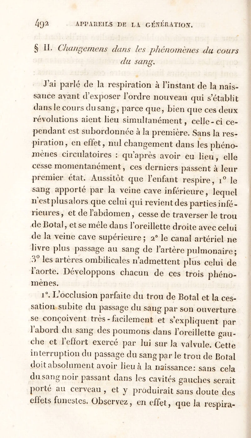 § II. Changemens dans les phénomènes du cours du sang. J’ai parle de la respiration à l’instant de la nais- sance avant d’exposer l’ordre nouveau qui s’établit dans le cours du sang, parce que, bien que ces deux révolutions aient lieu simultanément, celle-ci ce- pendant est subordonnée à la première. Sans la res- piiation, en effet, nul changement dans les phéno- mènes circulatoires : qu’après avoir eu lieu, elle cesse momentanément, ces derniers passent à leur premier état. Aussitôt que l’enfant respire, i le sang apporté par la veine cave inférieure, lequel n c.st plusaloi s que celui cjui revient des parties infé- rieures, et de 1 abdomen, cesse de traverser le trou de botal, et se mele dans 1 oreillette droite avec celui de la veine cave supérieure ; 2” le canal artériel ne livre plus passage au sang de lartere pulmonaire j les artères ombilicales n’admettent plus celui de i aorte. Développons chacun de ces trois phéno- mènes. i“. L’occlusion parfaite du trou de Botal et la ces- sation subite du passage du sang par son ouverture se conçoivent très-facilement et s’expliquent par l’abord du sang des poumons dans l’oreillette gau- che et l’eflort exercé par lui sur la valvule. Cette interruption du passage du sang par le trou de Botal doit absolument avoir lieu à la naissance: sans cela du sang noir passant dans les cavités gauches serait porté au cerveau , et y produirait sans doute des effets funestes. Observez, en effet, que la respira-