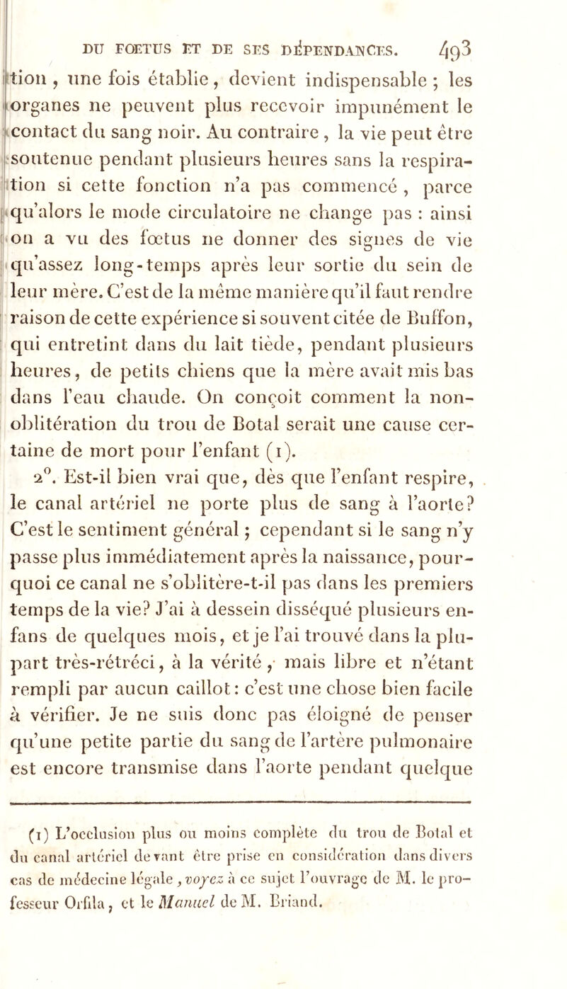 tioii, une fois établie, devient indispensable ; les Lorganes ne peuvent plus recevoir impunément le contact du sang noir. Au contraire , la vie peut être soutenue pendant plusieurs heures sans la respira- tion si cette fonction n’a pas commencé , parce qu’alors le mode circulatoire ne change pas : ainsi on a vu des fœtus ne donner des signes de vie qu’assez long-temps après leur sortie du sein de leur mère. C’est de la meme manière qu’il faut rendre raison de cette expérience si souvent citée de Buffon, qui entretint dans du lait tiède, pendant plusieurs heures, de petits chiens que la mère avait mis bas dans l’eau chaude. On conçoit comment la non- oblitération du trou de Botal serait une cause cer- taine de mort pour l’enfant (i). ‘2^. Est-il bien vrai que, dès que l’enfant respire, le canal artériel ne porte plus de sang à l’aorte? C’est le sentiment général ; cependant si le sang n’y passe plus immédiatement après la naissance, pour- quoi ce canal ne s’oblitère-t-il pas dans les premiers temps de la vie? J’ai à dessein disséqué plusieurs en- fans de quelques mois, et je l’ai trouvé dans la plu- part très-rétréci, à la vérité ,• mais libre et n’étant rempli par aucun caillot: c’est une chose bien facile à vérifier. Je ne suis donc pas éloigné de penser qu’une petite partie du sang de l’artère pulmonaire est encore transmise dans l’aorte pendant quelque (i) L’occlusioiî plus ou moins complète du trou de î3otal et du canal artériel devant être prise en considération dans divers cas de médecine légale ^ voj-ez à ce sujet l’ouvrage de M. le pro- fesseur Orfila, et \q Mcuiucl do M. Briand.