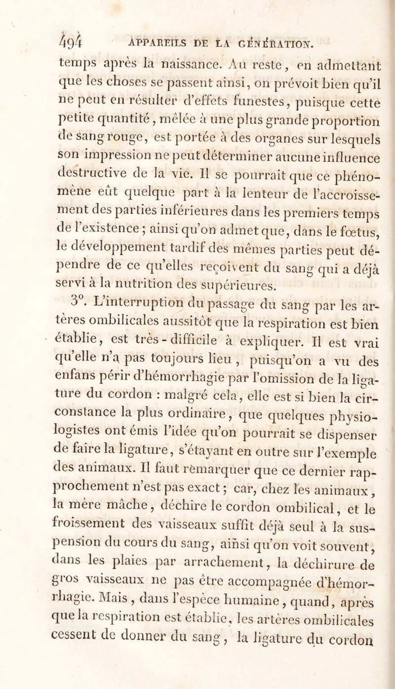 temps après la naissance. Au reste, en admettant que les choses se passent ainsi, on prévoit bien c[u’il ne peut en résulter d’effets funestes, puisque cette petite quantité, mélée à une plus grande proportion de sang rouge, est portée à des organes sur lesquels son impression ne peut déterminer aucune influence destructive de la vie. 11 se pourrait que ce phéno- mène eut quelque part a la lenteur de l’accroisse- ment des parties inférieures dans les premiers temps de 1 existence; ainsi qu’on admet que, dans le fœtus, le développement tardif des memes parties peut dé- pendre de ce quelles reçoivent du sang qui a déjà servi à la nutrition des supérieures. 3 . L interruption du passage du sang par les ar- tères ombilicales aussitôt que la respiration est bien établie, est très - difficile à expliquer. Il est vrai qu elle n a. pas toujours lieu , puisqu’on a vu des enfans périr d’hémorrhagie par l’omission de la liga- ture du cordon : malgré cela, elle est si bien la cir- constance la plus ordinaire, que quelques physio- logistes ont émis l idee qu on pourrait se dispenser de faire la ligature, s étayant en outre sur l’exemple des animaux. Il faut remarquer que ce dernier rap- prochement n’est pas exact ; car, chez les animaux, la mère mâche, déchire le cordon ombilical, et le froissement des vaisseaux suffit déjà seul à la sus- pension du cours du sang, ainsi qu’on voit souvent, dans les plaies par arrachement, la déchirure de gros vaisseaux ne pas être accompagnée d’hémor- ihagie. Mais , dans 1 espèce humaine , c[uand, après que la respiration est établie, les artères ombilicales cessent de donner du sang, la ligature du cordon